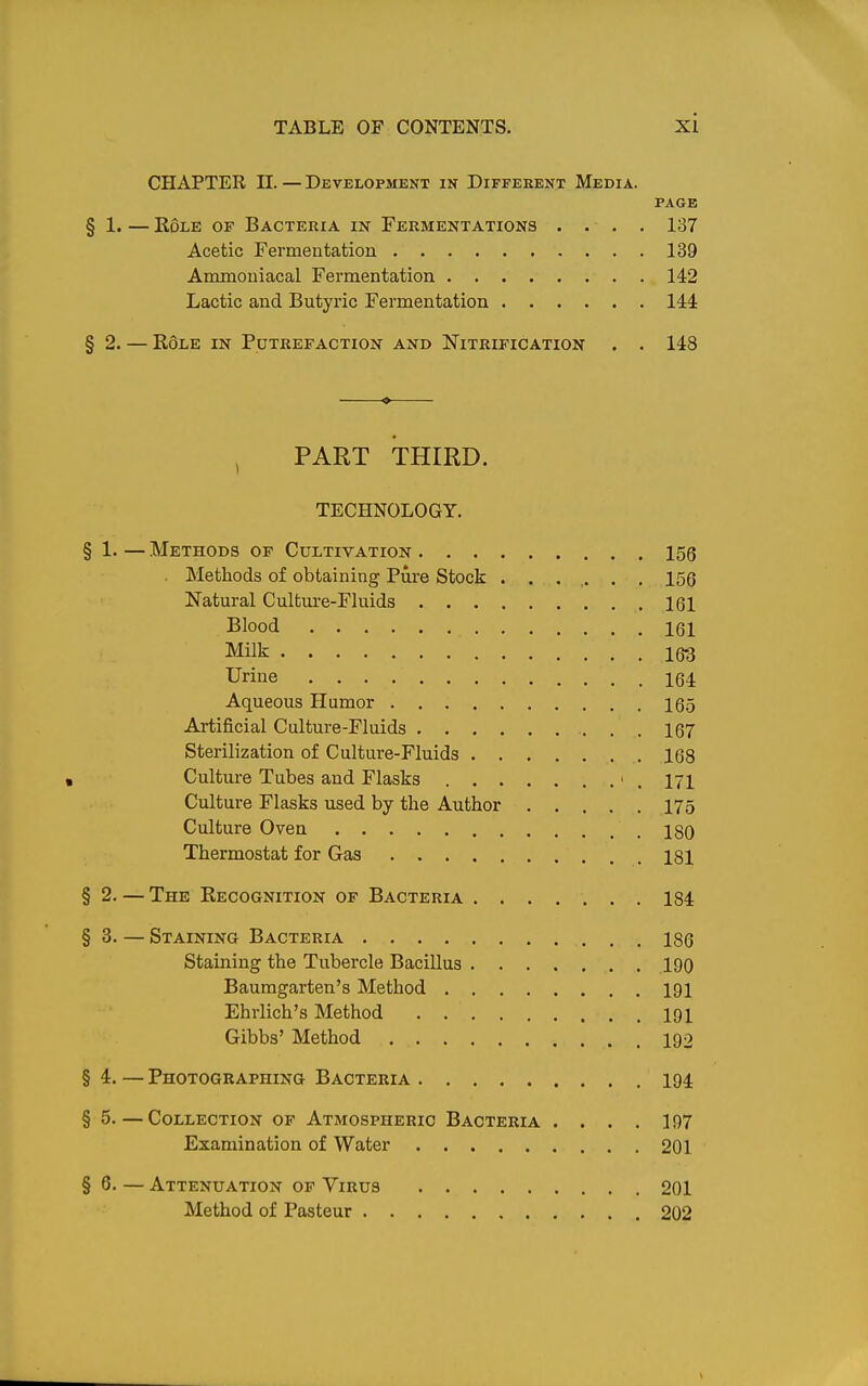 CHAPTER n. — Developjient in Different Media. PAGE § 1. — Role of Bacteria in Fermentations .... 137 Acetic Fermentation 139 Ammouiacal Fermentation 142 Lactic and Butyric Fermentation 144 § 2. — Role in Putrefaction and Nitrification . . 148 • , PART THIRD. TECHNOLOGY. § 1. — Methods of Cultivation 156 Methods of obtaining Pure Stock ....... 156 Natural Culture-Fluids 161 Blood 161 Milk 163 Urine 164 Aqueous Hamor 165 Artificial Culture-Fluids 167 Sterilization of Culture-Fluids 168 Culture Tubes and Flasks ' . iji Culture Flasks used by the Author 175 Culture Oven igQ Thermostat for Gas 181 §2. — The Recognition of Bacteria 184 §3. — Staining Bacteria 186 Staining the Tubercle Bacillus 190 Baumgarten's Method 191 Ehrlich's Method 191 Gibbs' Method 192 §4. — Photographing Bacteria 194 § 5.—Collection of Atmospheric Bacteria .... 197 Examination of Water 201 §6. — Attenuation of Virus 201 Method of Pasteur 202