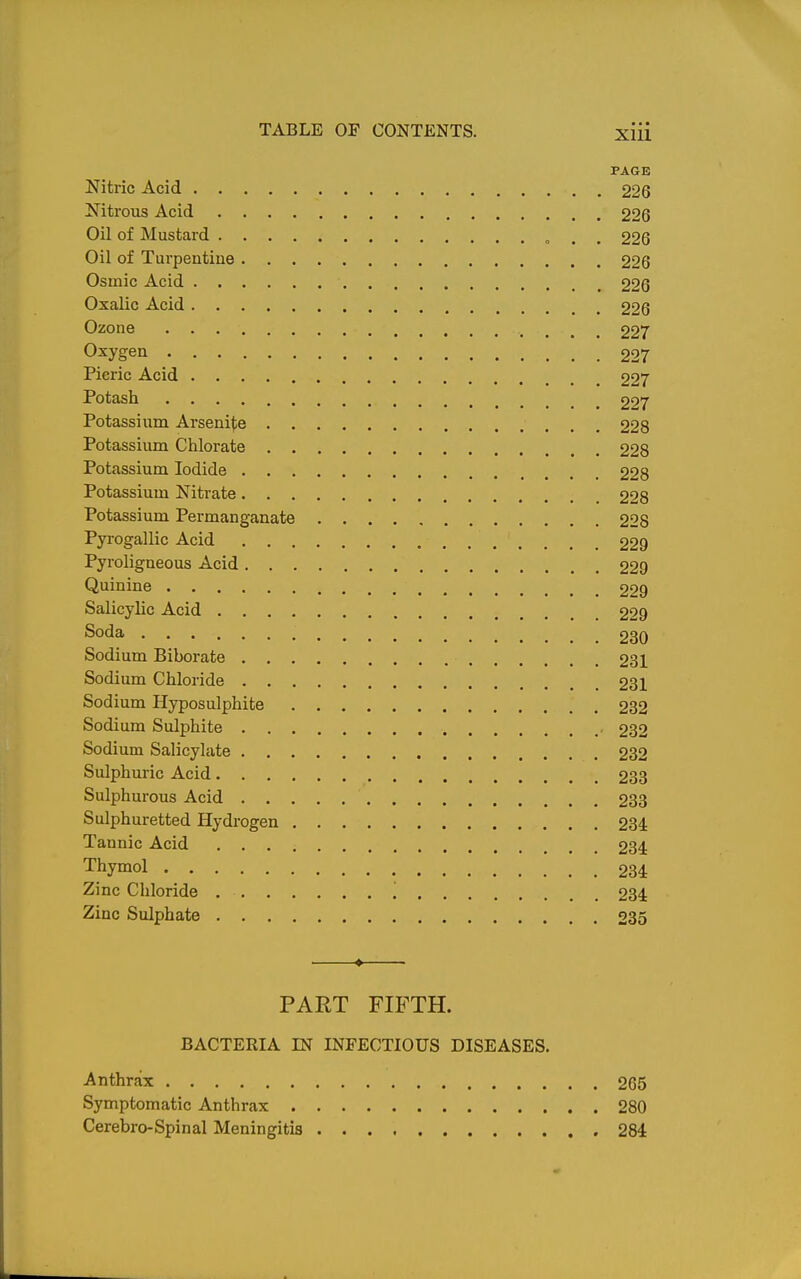 PAGE Nitric Acid 226 Nitrous Acid 226 Oil of Mustard « . . 226 Oil of Turpentine 226 Osinic Acid 226 Oxalic Acid 226 Ozone 227 Oxygen 227 Picric Acid 227 Potash 297 Potassium Arsenite 228 Potassium Chlorate 228 Potassium Iodide 228 Potassium Nitrate 228 Potassium Permanganate 228 Pyrogallic Acid 229 Pyroligneous Acid 229 Quinine 229 Salicylic Acid 229 Soda 230 Sodium Biborate 231 Sodium Chloride 231 Sodium Hyposulphite 232 Sodium Sulphite 232 Sodium Salicylate 232 Sulphuric Acid 233 Sulphurous Acid 233 Sulphuretted Hydrogen 234 Tannic Acid 234 Thymol 234 Zinc Chloride i 234 Zinc Sulphate 235 ♦ ■ PART FIFTH. BACTERIA IN INFECTIOUS DISEASES. Anthrax 265 Symptomatic Anthrax 280 Cerebro-Spinal Meningitis 284