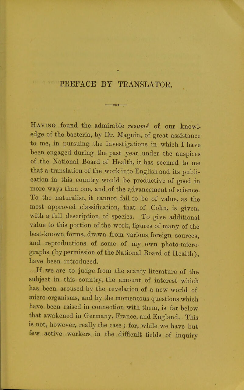 Having found the admirable resumS of our knowl- edge of the bacteria, by Dr. Maguin, of great assistance to me, in pursuing the investigations in which I have been engaged during the past year under the auspices of the National Board of Health, it has seemed to me that a translation of the work into English and its publi- cation in this country would be productive of good in more ways than one, and of the advancement of science. To the naturalist, it cannot fail to be of value, as the most approved classification, that of Cohn, is given, with a full description of species. To give additional value to this portion of the work, figures of many of the best-known forms, drawn from various foreign sources, and reproductions of some of my own photo-micro- graphs (by permission of the National Board of Health), have been introduced. If we are to judge from the scanty literature of the subject in this country, the amount of interest which has been aroused by the revelation of a new world of micro-organisms, and by the momentous questions which have been raised in connection with them, is far below that awakened in Germany, France, and England. This is not, however, really the case ; for, while we have but few active workers in the difficult fields of inquiry