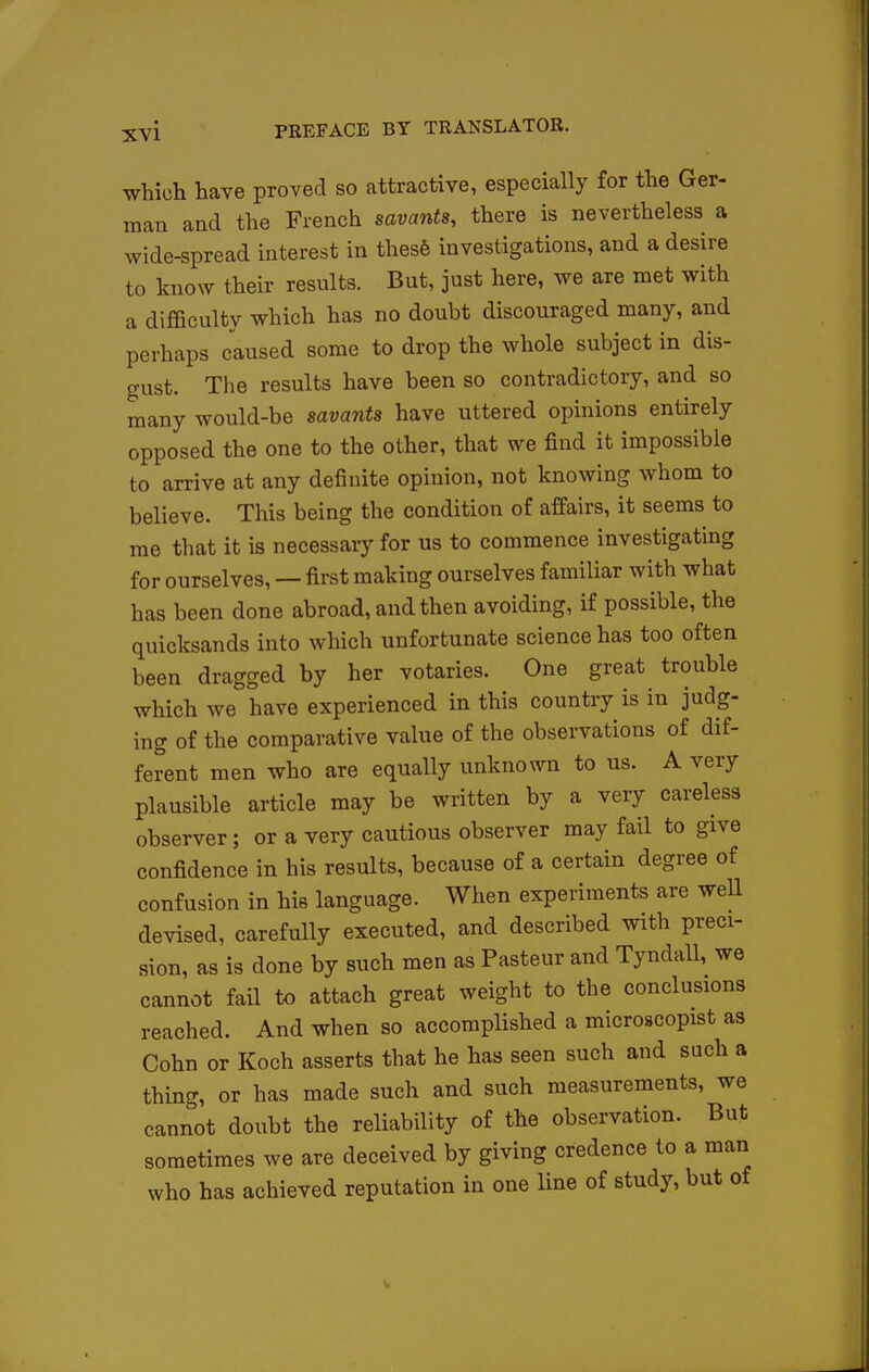 which have proved so attractive, especially for the Ger- man and the French savants, there is nevertheless a wide-spread interest in thes6 investigations, and a desire to know their results. But, just here, we are met with a difficulty which has no doubt discouraged many, and perhaps caused some to drop the whole subject in dis- gust. The results have been so contradictory, and so many would-be savants have uttered opinions entirely opposed the one to the other, that we find it impossible to arrive at any definite opinion, not knowing whom to believe. This being the condition of affairs, it seems to me that it is necessary for us to commence investigating for ourselves, — first making ourselves familiar with what has been done abroad, and then avoiding, if possible, the quicksands into which unfortunate science has too often been dragged by her votaries. One great trouble which we have experienced in this country is in judg- ing of the comparative value of the observations of dif- ferent men who are equally unknown to us. A very plausible article may be written by a very careless observer; or a very cautious observer may fail to give confidence in his results, because of a certain degree of confusion in his language. When experiments are weU devised, carefully executed, and described with preci- sion, as is done by such men as Pasteur and Tyndall, we cannot fail to attach great weight to the conclusions reached. And when so accomplished a microscopist as Cohn or Koch asserts that he has seen such and such a thing, or has made such and such measurements, we cannot doubt the reliability of the observation. But sometimes we are deceived by giving credence to a man who has achieved reputation in one line of study, but of