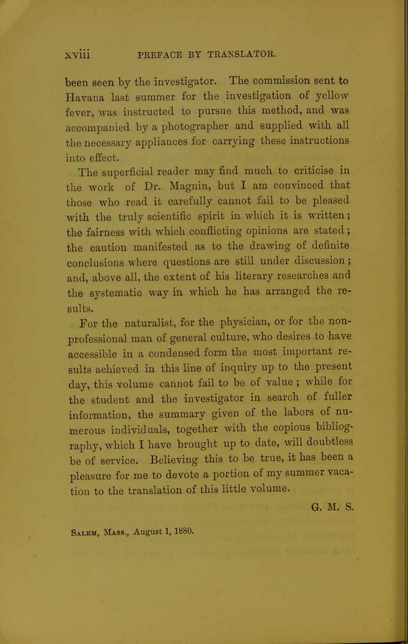 been seen by the investigator. The commission sent to Havana last summer for the investigation of yellow fever, was instructed to pursue this method, and was accompanied by a photographer and supplied with all the necessary appliances for carrying these instructions into effect. The superficial reader may find much to criticise in the work of Dr. Magnin, but I am convinced that those who read it carefully cannot fail to be pleased with the truly scientific spirit in which it is written; the fairness with which conflicting opinions are stated; the caution manifested as to the drawing of definite conclusions where questions are still under discussion; and, above all, the extent of his literary researches and the systematic way in which he has arranged the re- sults. For the naturalist, for the physician, or for the non- professional man of general culture, who desires to have accessible in a condensed form the most important re- sults achieved in this line of inquiry up to the present day, this volume cannot fail to be of value ; while for the student and the investigator in search of fuller information, the summary given of the labors of nu- merous individuals, together with the copious bibliog- raphy, which I have brought up to date, will doubtless be of service. Believing this to be true, it has been a pleasure for me to devote a portion of my summer vaca- tion to the translation of this little volume. G. M. S. Salem, Mass., August 1,1880.