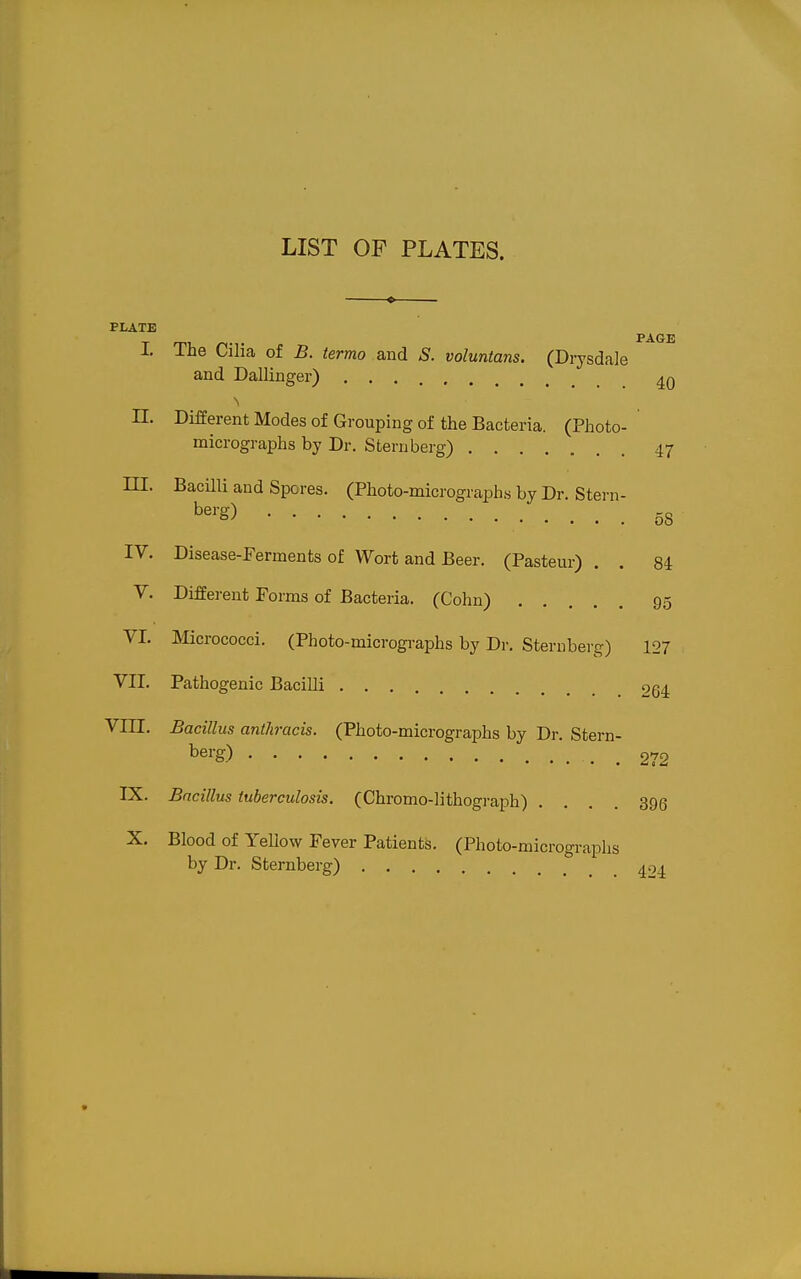 LIST OF PLATES. PLATE PAGE I. The Cilia of B. termo and S. voluntans. (Di7sdale and Dallinger) II. Different Modes of Grouping of the Bacteria. (Photo- micrographs by Dr. Sternberg) 47 m. Bacilli and Spores. (Photo-micrographs by Dr. Stei-n- b^^-g) 58 IV. Disease-Ferments of Wort and Beer. (Pasteur) . . 84 V. Different Forms of Bacteria. (Cohn) 95 VI. Micrococci. (Photo-micrographs by Dr. Sternberg) 127 VII. Pathogenic Bacilli 264 VIII. Bacillus anthracis. (Photo-micrographs by Dr. Stern- berg) 272 IX. Bacillus tuberculosis. (Chromo-lithograph) .... 396 X. Blood of YeUow Fever Patients. (Photo-micrographs by Dr. Sternberg) ^04.