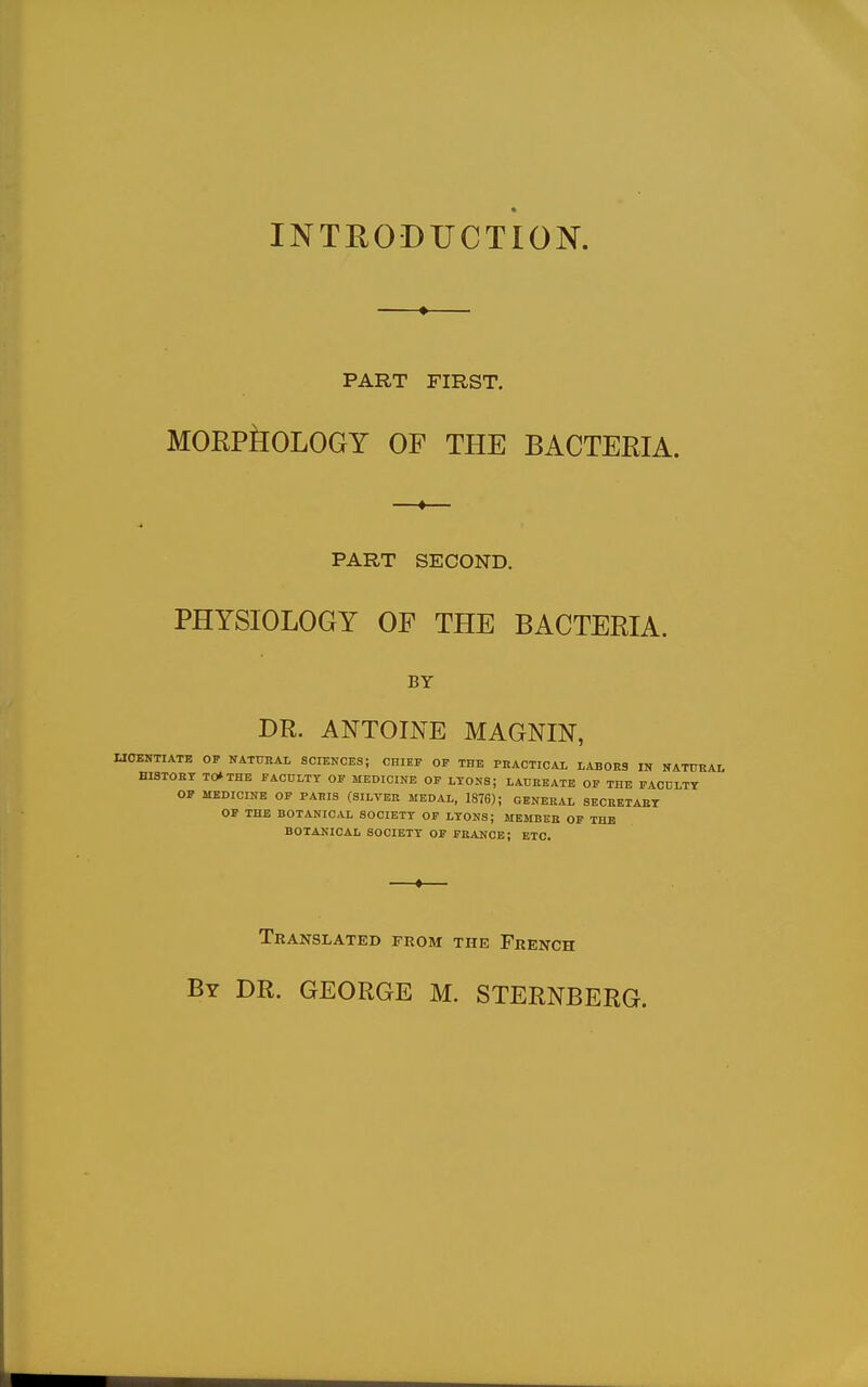 INTRODUCTION. PART FIRST. MORPilOLOGY OF THE BACTERIA. PART SECOND. PHYSIOLOGY OF THE BACTERIA. BY DR. ANTOINE MAGNIN, UOBNTIATE OV NATTJRAt SCIENCES; CHIEF OP THE PKACTICAL LABORS IN NATURAI, HISTOnr TO* THE FACULTY OF MEDICINE OP LYONS; LADEEATE OF THE PACDLTY OP MEDICINE OF PARIS (SILVER MEDAL, 1876); GENERAL SECBETABT OF THE BOTANICAL SOCIETY OF LYONS; MEMBER OP THE BOTAKICAL SOCIETY OP FRANCE; ETC. Translated from the French By dr. GEORGE M. STERNBERG.