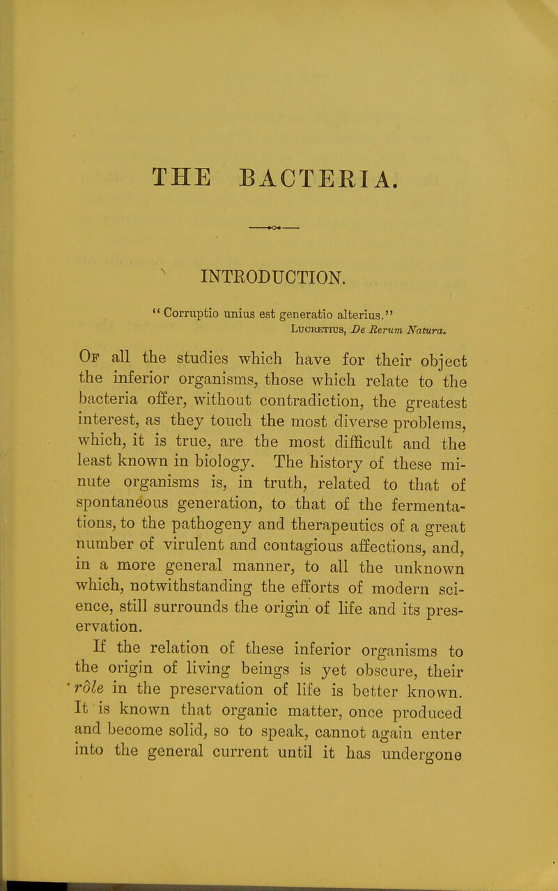 THE EACTERIA. INTRODUCTION. ** Corruptio unius est generatio alterius. LucKETius, De Eerum Natura. Of all the studies which have for their object the inferior organisms, those which relate to the bacteria offer, without contradiction, the greatest interest, as they touch the most diverse problems, which, it is true, are the most difficult and the least known in biology. The history of these mi- nute organisms is, in truth, related to that of spontaneous generation, to that of the fermenta- tions, to the pathogeny and therapeutics of a great number of virulent and contagious affections, and, in a more general manner, to all the unknown which, notwithstanding the efforts of modern sci- ence, still surrounds the origin of life and its pres- ervation. If the relation of these inferior organisms to the origin of living beings is yet obscure, their rdle in the preservation of life is better known. It is known that organic matter, once produced and become solid, so to speak, cannot again enter into the general current until it has undergone