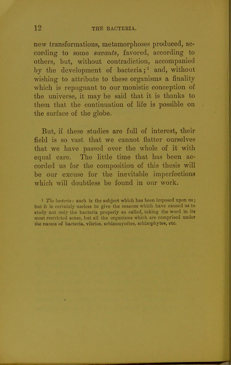 new transformations, metamorphoses produced, ac- cording to some savants, favored, according to others, but, without contradiction, accompanied by the development of bacteria;^ and, without wishing to attribute to these organisms a finality which is repugnant to our monistic conception of the universe, it may be said that it is thanks to them that the continuation of life is possible on the surface of the globe. But, if these studies are full of interest, their field is so vast that we cannot flatter ourselves that we have passed over the whole of it with equal care. The little time that has been ac- corded us for the composition of this thesis will be our excuse for the inevitable imperfections which will doubtless be found in our work. 1 The bacteria: such is the subject which has been imposed upon us; but it is certainly useless to give the reasons which have caused us to study not only the bacteria properly so called, taking the word ui its most restricted sense, but all the organisms which are comprised under the names of bacteria, vibrios, schizomyce'tes, schizophytes, etc.