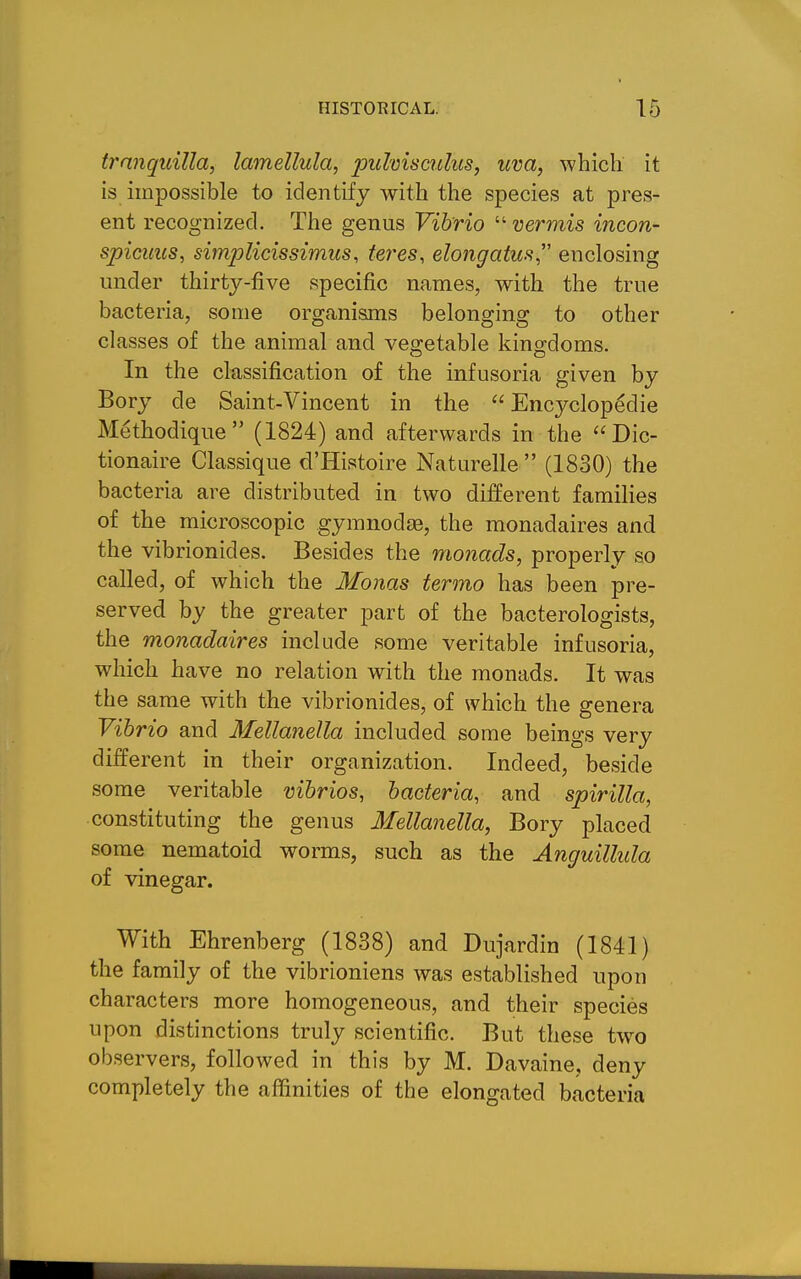 tranquilla, lamellula, puhismlus, uva, -which it is impossible to identify with the species at pres- ent recognized. The genus Vibrio  vermis incon- spicuus, simplicissimus, teres, elongatus enclosing under thirty-five specific names, with the true bacteria, some organisms belonging to other classes of the animal and vegetable kingdoms. In the classification of the infusoria given by Bory de Saint-Vincent in the Encyclopedic Methodique (1824) and afterwards in the  Dic- tionaire Classique d'Histoire Naturelle  (1830) the bacteria are distributed in two different famihes of the microscopic gymnodje, the monadaires and the vibrionides. Besides the monads, properly so called, of which the Monas termo has been pre- served by the greater part of the bacterologists, the monadaires include some veritable infusoria, which have no relation with the monads. It was the same with the vibrionides, of which the genera Vibrio and Mellanella included some beings very different in their organization. Indeed, beside some veritable vibrios, bacteria, and spirilla, constituting the genus Mellanella, Bory placed some nematoid worms, such as the Anguillida of vinegar. With Ehrenberg (1838) and Dujardin (1841) the family of the vibrioniens was established upon characters more homogeneous, and their species upon distinctions truly scientific. But these two observers, followed in this by M. Davaine, deny completely the affinities of the elongated bacteria