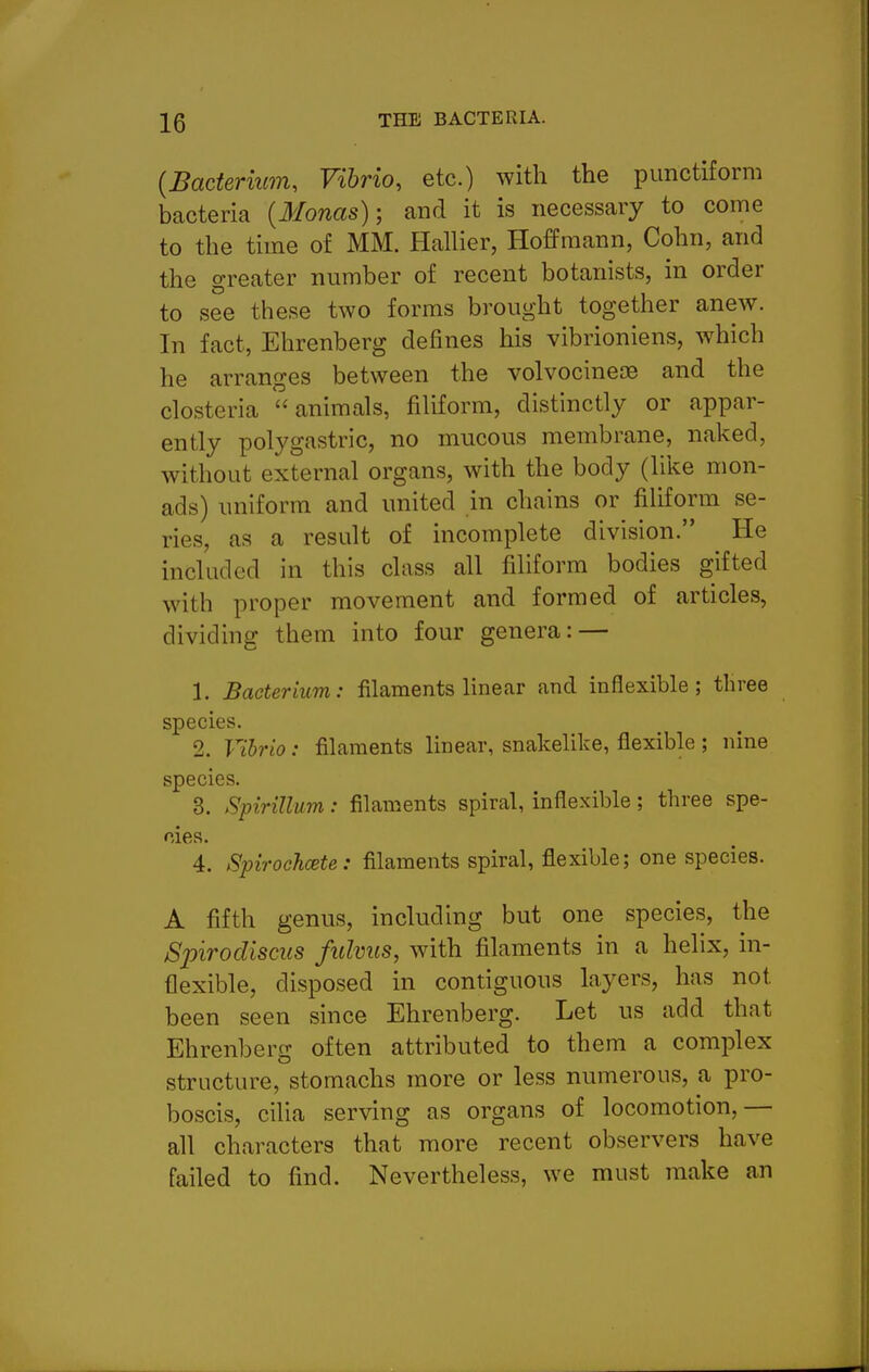 {Bacterium, Vibrio, etc.) with the pimctiform bacteria {Monas)-, and it is necessary to come to the time of MM. Hallier, Hoffmann, Cohn, and the greater number of recent botanists, in order to see these two forms brought together anew. In fact, Ehrenberg defines his vibrioniens, which he arranges between the volvocineoe and the closteria animals, filiform, distinctly or appar- ently polygastric, no mucous membrane, naked, without external organs, with the body (like mon- ads) uniform and united in chains or filiform se- ries, as a result of incomplete division. He included in this class all filiform bodies gifted with proper movement and formed of articles, dividing them into four genera: — 1. Bacterium: filaments hnear and inflexible; three species. 2. Vihrio: filaments linear, snakelike, flexible ; nine species. 3. Spirillum: filaments spiral, inflexible; three spe- cies. 4. Spirochcste : filaments spiral, flexible; one species. A fifth genus, including but one species, the Spirodisciis fulmis, with filaments in a helix, in- flexible, disposed in contiguous layers, has not been seen since Ehrenberg. Let us add that Ehrenberg often attributed to them a complex structure, stomachs more or less numerous, a pro- boscis, cilia serving as organs of locomotion,— all characters that more recent observers have failed to find. Nevertheless, we must make an