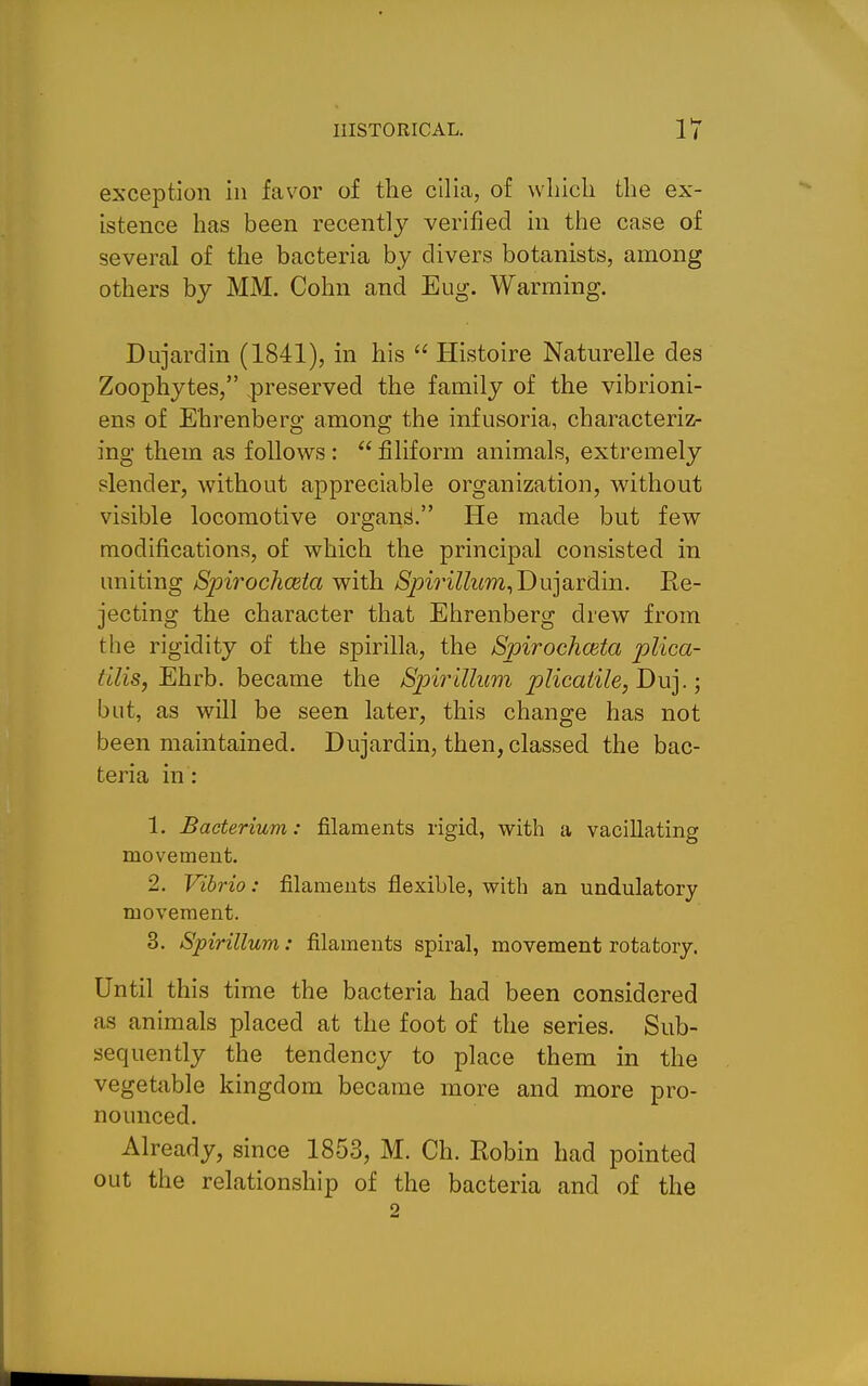 exception in favor of the cilia, of wliicli the ex- istence has been recently verified in the case of several of the bacteria by clivers botanists, among others by MM. Cohn and Eug. Warming. Dujardin (1841), in his  Histoire Naturelle des Zoophytes, preserved the family of the vibrioni- ens of Ehrenberg among the infusoria, characteriz- ing them as follows :  filiform animals, extremely slender, without appreciable organization, without visible locomotive organ^- He made but few modifications, of which the principal consisted in uniting Spirochceta with /SpmZZim,Dujardin. Re- jecting the character that Ehrenberg drew from the rigidity of the spirilla, the Spirochceta plica- tllis, Ehrb. became the Sph^iUum pIicaiile,Du].; but, as will be seen later, this change has not been maintained. Dujardin, then, classed the bac- teria in: 1. Bacterium: filaments rigid, with a vacillating movement. 2. Vibrio: filaments flexible, with an undulatory movement. 3. Spirillum: filaments spiral, movement rotatory. Until this time the bacteria had been considered as animals placed at the foot of the series. Sub- sequently the tendency to place them in the vegetable kingdom became more and more pro- nounced. Already, since 1853, M. Ch. Robin had pointed out the relationship of the bacteria and of the 2