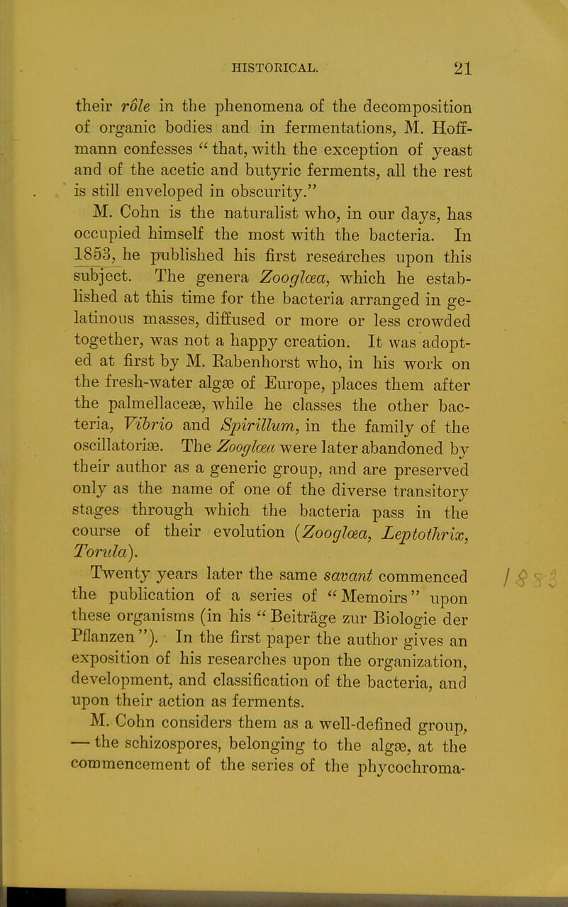 their role in the phenomena of the decomposition of organic bodies and in fermentations, M. Hoff- mann confesses  that, with the exception of yeast and of the acetic and butyric ferments, all the rest is stiU enveloped in obscurity, M. Cohn is the naturalist who, in our days, has occupied himself the most with the bacteria. In 1853, he piibHshed his first researches upon this subject. The genera Zoogloea, which he estab- lished at this time for the bacteria arranged in ge- latinous masses, diffused or more or less crowded together, was not a happy creation. It was adopt- ed at first by M. Eabenhorst who, in his work on the fresh-water algae of Europe, places them after the palmellacese, while he classes the other bac- teria. Vibrio and Spirillum, in the family of the oscillatori^. The Zooglcea were later abandoned bv th eir author as a generic group, and are preserved only as the name of one of the diverse transitory stages through which the bacteria pass in the course of their evolution {Zooglcea, Leptothrix, Torula). Twenty years later the same savant commenced the publication of a series of Memoirs upon these organisms (in his  Beitrage zur Biologie der Pflanzen). In the first paper the author gives an exposition of his researches upon the organization, development, and classification of the bacteria, and upon their action as ferments. M. Cohn considers them as a well-defined group, — the schizospores, belonging to the algae, at the commencement of the series of the phycochroma-