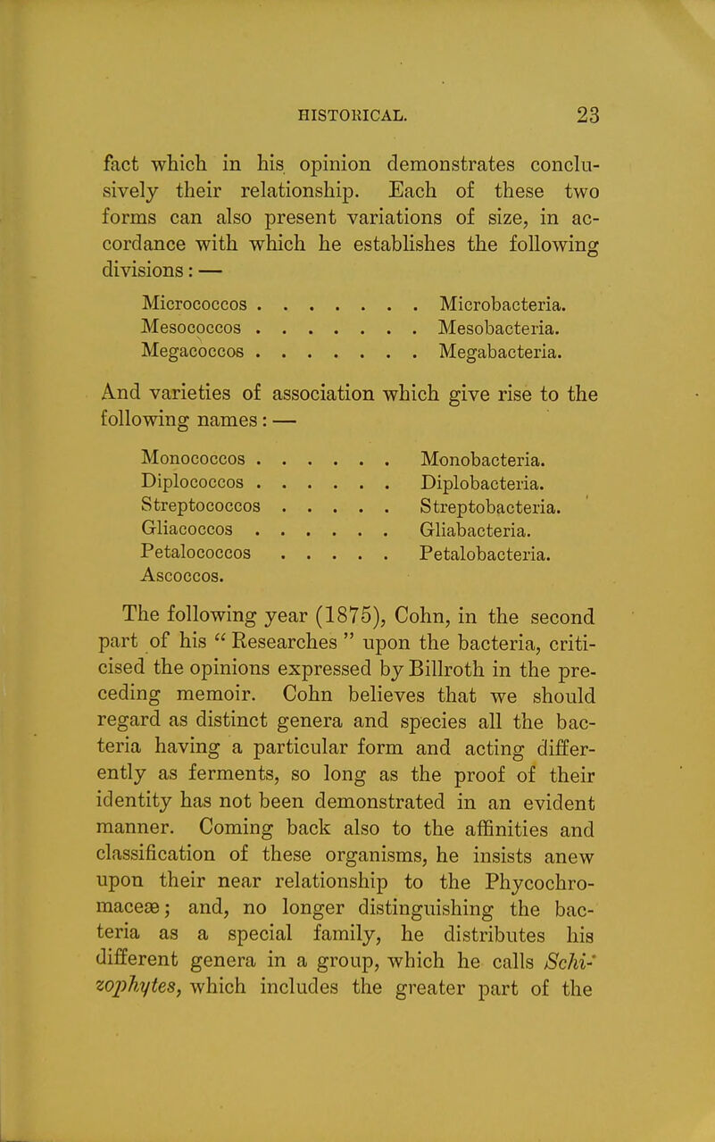 fact which in his opinion demonstrates conclu- sively their relationship. Each of these two forms can also present variations of size, in ac- cordance with which he establishes the following divisions: — Micrococcos Microbacteria. Mesococcos Mesobacteria. Megacoccos Megabacteria. And varieties of association which give rise to the following names: — Monococcos Monobacteria. Diplococcos Diplobacteria. Streptococcos Streptobacteria. Gliacoccos Gliabacteria. Petalococcos Petalobacteria. Ascoccos. The following year (1875), Cohn, in the second part of his  Researches  upon the bacteria, criti- cised the opinions expressed by Billroth in the pre- ceding memoir. Cohn believes that we should regard as distinct genera and species all the bac- teria having a particular form and acting differ- ently as ferments, so long as the proof of their identity has not been demonstrated in an evident manner. Coming back also to the affinities and classification of these organisms, he insists anew upon their near relationship to the Phycochro- macesBj and, no longer distinguishing the bac- teria as a special family, he distributes his different genera in a group, which he calls Schi- zojyhytes, which includes the greater part of the