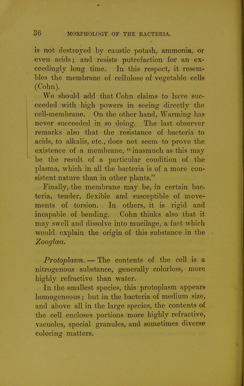 is not destroyed by caustic potash, ammonia, or even acids; and resists putrefaction for an ex- ceedingly long time. In this respect, it resem- bles the membrane of cellulose of vegetable cells (Cohn). We should add that Cohn claims to have suc- ceeded with high powers in seeing directly the cell-membrane. On the other hand, Warming has never succeeded in so doing. The last observer remarks also that the resistance of bacteria to acids, to alkalis, etc., does not seem to prove the existence of a membrane,  inasmuch as this may be the result of a particular condition of the plasma, which in all the bacteria is of a more con- sistent nature than in other plants. Finally, the membrane may be, in certain bac- teria, tender, flexible and susceptible of move- ments of torsion. In others, it is rigid and incapable of bending. Cohn thinks also that it may swell and dissolve into mucilage, a fact which would explain the origin of this substance in the Zooglcea. Protoi^lasm. — The contents of the cell is a nitrogenous substance, generally colorless, more highly refractive than water. In the smallest species, this protoplasm appears homogeneous; but in the bacteria of medium size, and above all in the large species, the contents of the cell encloses portions more highly refractive, vacuoles, special granules, and sometimes diverse coloring matters.