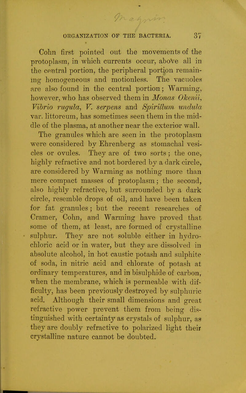 t Cohn first pointed out the movements of the protoplasm, in which currents occur, above all in the central portion, the peripheral portion remain- ing homogeneous and motionless. The vacuoles are also found in the central portion; Warming, however, who has observed them in Monas Okenii, Vibrio rugula, V. serpens and Spirillum, undula var. littoreum, has sometimes seen them in the mid- dle of the plasma, at another near the exterior wall. The granules which are seen in the protoplasm were considered by Ehrenberg as stomachal vesi- cles or ovules. They are of two sorts ; the one, highly refractive and not bordered by a dark circle, are considered by Warming as nothing more than mere compact masses of protoplasm; the second, also highly refractive, but surrounded by a dark circle, resemble drops of oil, and have been taken for fat granules; but the recent researches of Cramer, Cohn, and Warming have proved that some of them, at least, are formed of crystalline sulphur. They are not soluble either in hydro- chloric acid or in water, but they are dissolved in absolute alcohol, in hot caustic potash and sulphite of soda, in nitric acid and chlorate of potash at ordinary temperatures, and in bisulphide of carbon, when the membrane, which is permeable with dif- ficulty, has been previously destroyed by sulphuric acid. Although their small dimensions and great refractive power prevent them from being dis- tinguished with certainty as crystals of sulphur, as they are doubly refractive to polarized light their crystalline nature cannot be doubted.