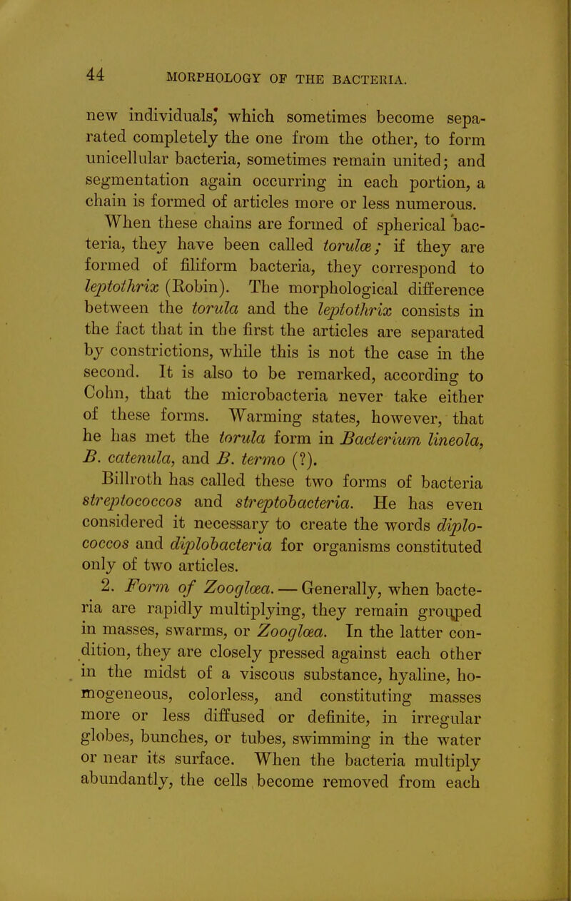 new individuals^ which sometimes become sepa- rated completely the one from the other, to form unicellular bacteria, sometimes remain united; and segmentation again occurring in each portion, a chain is formed of articles more or less numerous. When these chains are formed of spherical bac- teria, they have been called torulce; if they are formed of filiform bacteria, they correspond to leptothrix (Robin). The morphological difference between the torula and the leptothrix consists in the fact that in the first the articles are separated by constrictions, while this is not the case in the second. It is also to be remarked, according to Cohn, that the microbacteria never take either of these forms. Warming states, however, that he has met the torula form in Bacterium lineola, B. catenula, and B. termo (?). Billroth has called these two forms of bacteria sireptococcos and streptohacteria. He has even considered it necessary to create the words diplo- coccos and diplobacteria for organisms constituted only of two articles. 2. Foi^m of Zoogloea. — Generally, when bacte- ria are rapidly multiplying, they remain gro^^Ded in masses, swarms, or Zoogloea. In the latter con- dition, they are closely pressed against each other . in the midst of a viscous substance, hyaline, ho- mogeneous, colorless, and constituting masses more or less diffused or definite, in irregular globes, bunches, or tubes, swimming in the water or near its surface. When the bacteria multiply abundantly, the cells become removed from each