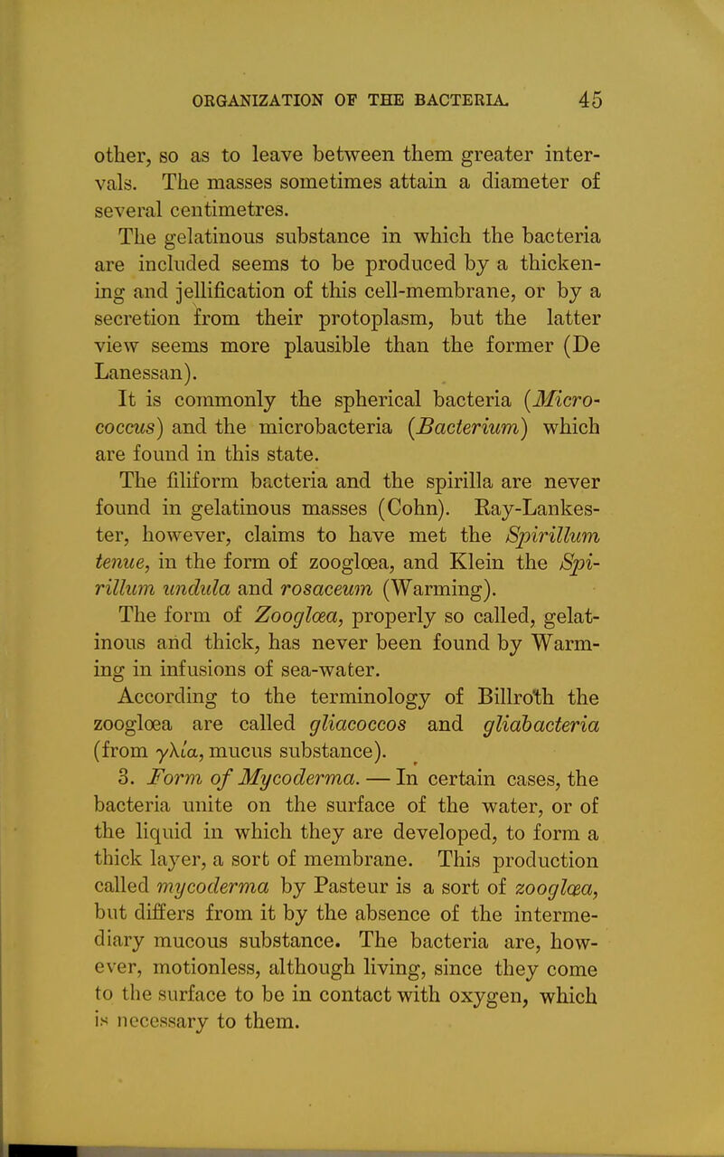 other, so as to leave between them greater inter- vals. The masses sometimes attain a diameter of several centimetres. The gelatinous substance in which the bacteria are included seems to be produced by a thicken- ing and jellification of this cell-membrane, or by a secretion from their protoplasm, but the latter view seems more plausible than the former (De Lanessan). It is commonly the spherical bacteria [Micro- coccus) and the microbacteria {Bacterium) which are found in this state. The filiform bacteria and the spirilla are never found in gelatinous masses (Cohn). Ray-Lankes- ter, however, claims to have met the Spirillum tenue, in the form of zooglcea, and Klein the Spi- rillum undula and rosaceum (Warming). The form of Zooglcea, properly so called, gelat- inous arid thick, has never been found by Warm- ing in infusions of sea-water. According to the terminology of Billroth the zooglcea are called gliacoccos and gliahacteria (from yXla, mucus substance). 3. Form of Mycoderma. — In certain cases, the bacteria unite on the surface of the water, or of the liquid in which they are developed, to form a thick layer, a sort of membrane. This production called mycoderma by Pasteur is a sort of zooglcea, but differs from it by the absence of the interme- diary mucous substance. The bacteria are, how- ever, motionless, although living, since they come to the surface to be in contact with oxygen, which is necessary to them.