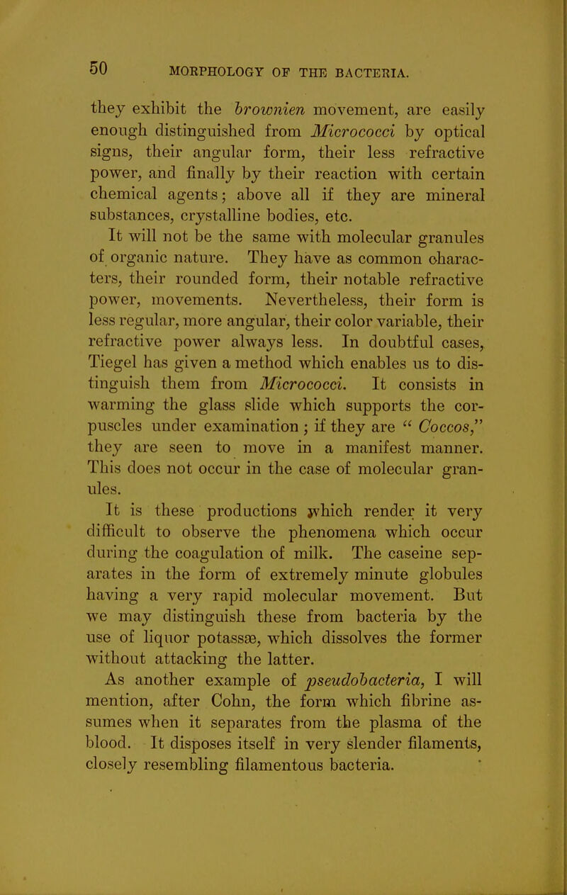 they exhibit the brownien movement, are easily enough distinguished from Micrococci by optical signs, their angular form, their less refractive power, and finally by their reaction with certain chemical agents; above all if they are mineral substances, crystalline bodies, etc. It will not be the same with molecular granules of organic nature. They have as common charac- ters, their rounded form, their notable refractive power, movements. Nevertheless, their form is less regular, more angular, their color variable, their refractive power always less. In doubtful cases, Tiegel has given a method which enables us to dis- tinguish them from Micrococci. It consists in warming the glass slide which supports the cor- puscles under examination ; if they are  Coccos they are seen to move in a manifest manner. This does not occur in the case of molecular gran- ules. It is these productions jvhich render it very difficult to observe the phenomena which occur during the coagulation of milk. The caseine sep- arates in the form of extremely minute globules having a very rapid molecular movement. But we may distinguish these from bacteria by the use of liquor potassse, which dissolves the former without attacking the latter. As another example of pseudohacteria, I will mention, after Cohn, the form which fibrine as- sumes when it separates from the plasma of the blood. It disposes itself in very slender filaments, closely resembling filamentous bacteria.