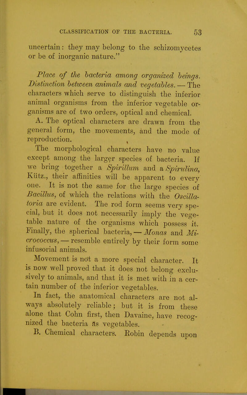 uncertain: they may belong to the schizomycetes or be of inorganic nature. Place of the bacteria among organized heings. Distinction between animals and vegetables. — The characters which serve to distinguish the inferior animal organisms from the inferior vegetable or- ganisms are of two orders, optical and chemical. A. The optical characters are drawn from the general form, the movements, and the mode of reproduction. , The morphological characters have no value except among the larger species of bacteria. If we bring together a Spirillum and a Spindina, Kiitz., their affinities will be apparent to every one. It is not the same for the large species of Bacillus, of which the relations with the Oscilla- ioria are evident. The rod form seems very spe- cial, but it does not necessarily imply the vege- table nature of the organisms which possess it. Finally, the spherical bacteria, — Monas and Mi- crococcus, — resemble entirely by their form some infusorial animals. Movement is not a more special character. It is now well proved that it does not belong exclu- sively to animals, and that it is met with in a cer- tain number of the inferior vegetables. In fact, the anatomical characters are not al- ways absolutely reliable; but it is from these alone that Cohn first, then Davaine, have recog- nized the bacteria as vegetables. - ° B. Chemical characters. Eobin depends upon