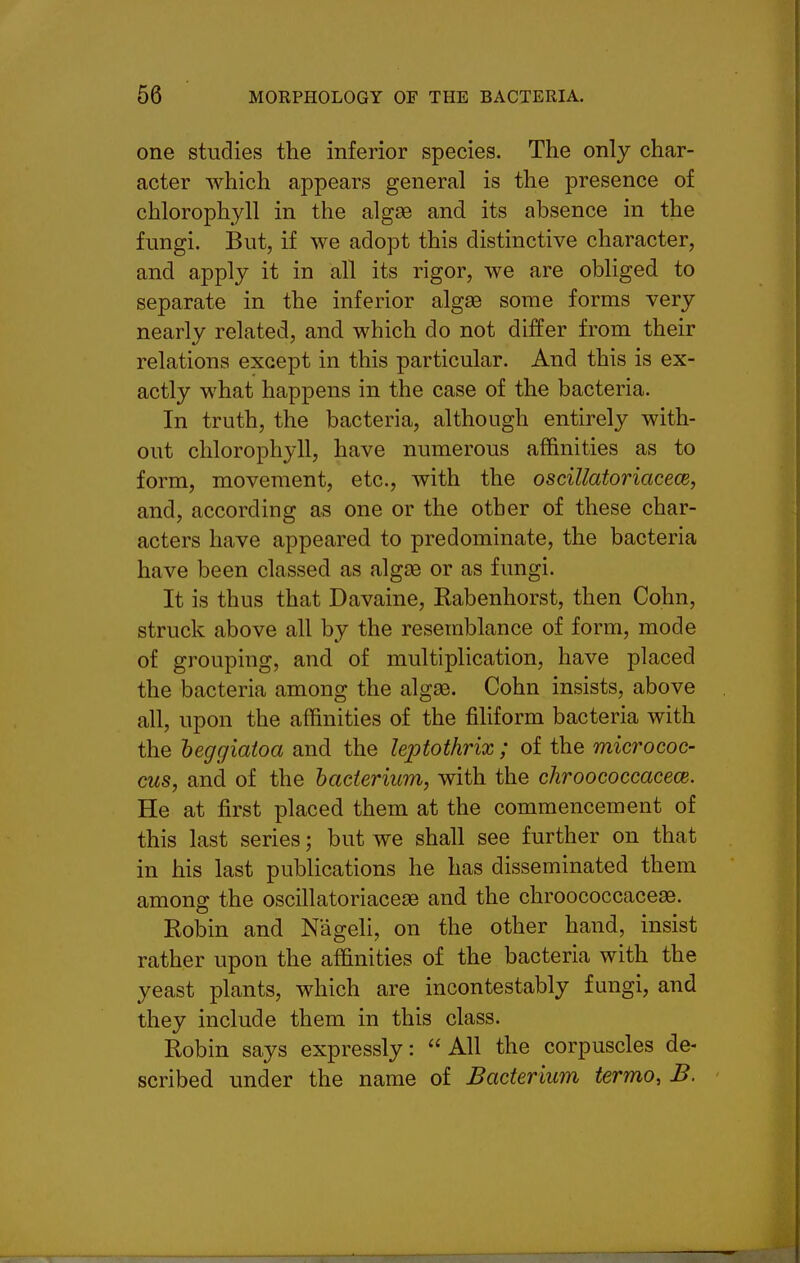 one studies the inferior species. The only char- acter which appears general is the presence of chlorophyll in the algae and its absence in the fungi. But, if we adopt this distinctive character, and apply it in all its rigor, we are obliged to separate in the inferior algae some forms very nearly related, and which do not differ from their relations except in this particular. And this is ex- actly what happens in the case of the bacteria. In truth, the bacteria, although entirely with- out chlorophyll, have numerous affinities as to form, movement, etc., with the oscillatoriacece, and, according as one or the other of these char- acters have appeared to predominate, the bacteria have been classed as algae or as fungi. It is thus that Davaine, Kabenhorst, then Cohn, struck above all by the resemblance of form, mode of grouping, and of multiplication, have placed the bacteria among the algae. Cohn insists, above all, upon the affinities of the filiform bacteria with the heggiatoa and the leptothrix; of the micrococ- cus, and of the bacterium, with the chroococcacece. He at first placed them at the commencement of this last series; but we shall see further on that in his last publications he has disseminated them among the oscillatoriaceae and the chroococcace^. Robin and Nageli, on the other hand, insist rather upon the affinities of the bacteria with the yeast plants, which are incontestably fungi, and they include them in this class. Robin says expressly: All the corpuscles de- scribed under the name of Bacterium termo, B.