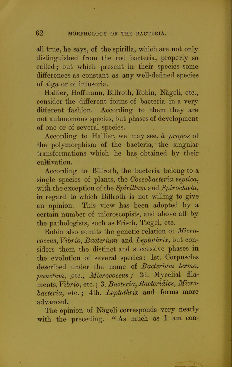 all true, he says, of the spirilla, which are not only distinguished from the rod bacteria, properly so called; but which present in their species some differences as constant as any well-defined species of alga or of infusoria. Hallier, Hoffmann, Billroth, Robin, Nageli, etc., consider the different forms of bacteria in a very different fashion. According to them they are not autonomous species, but phases of development of one or of several species. According to Hallier, we may see, a propos of the polymorphism of the bacteria, the singular transformations which he has obtained by their cultivation. According to Billroth, the bacteria belong to a single species of plants, the Coccohacteria septica, with the exception of the Spirillum and Spirochceta, in regard to which Billroth is not willing to give an opinion. This view has been adopted by a certain number of microscopists, and above all by the pathologists, such as Frisch, Tiegel, etc. Robin also admits the genetic relation of Micro- coccus, Vibrio, Bacterium and Leptothrix, but con- siders them the distinct and successive phases in the evolution of several species: 1st. Corpuscles described under the name of Bacterium termo, punctum, .etc.. Micrococcus ; 2d. Mycehal fila- ments, Vibrio, etc.; 3. Bacteria, Bacteridies, Micro- bacteria, etc.; 4th. Leptothrix and forms more advanced. The opinion of Nageli corresponds very nearly with the preceding.  As much as I am con-