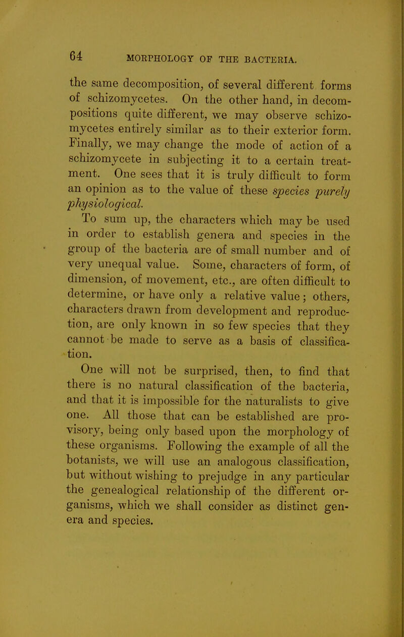 the same decomposition, of several different forms of schizomycetes. On the other hand, in decom- positions quite different, we may observe schizo- mycetes entirely similar as to their exterior form. Finally, we may change the mode of action of a schizomycete in subjecting it to a certain treat- ment. One sees that it is truly difficult to form an opinion as to the value of these species 'purely physiological. To sum up, the characters which may be used in order to establish genera and species in the group of the bacteria are of small number and of very unequal value. Some, characters of form, of dimension, of movement, etc., are often difficult to determine, or have only a relative value; others, characters drawn from development and reproduc- tion, are only known in so few species that they cannot be made to serve as a basis of classifica- tion. One will not be surprised, then, to find that there is no natural classification of the bacteria, and that it is impossible for the naturalists to give one. All those that can be estabhshed are pro- visory, being only based upon the morphology of these organisms. Following the example of all the botanists, we will use an analogous classification, but without wishing to prejudge in any particular the genealogical relationship of the different or- ganisms, which we shall consider as distinct gen- era and species.