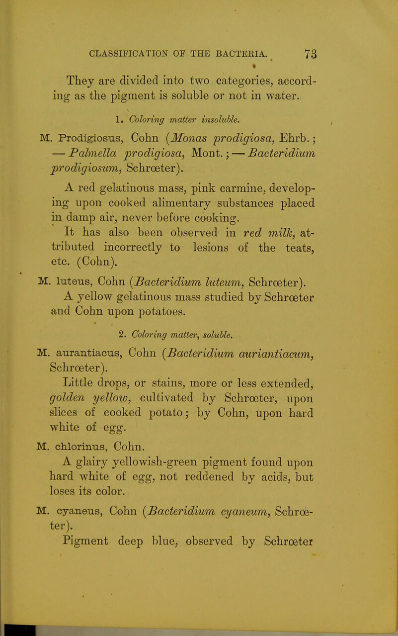 They are divided into two categories, accord- ing as the pigment is soluble or not in water. 1. Coloring matter insoluble. M. Prodigiosus, Cohn (Monas prodigiosa, Ehrb.; — Palmella prodigiosa, Mont.; — Bacteridium prodigiosum, Schroeter). A red gelatinous mass, pink carmine, develop- ing upon cooked alimentary substances placed in damp air, never before cooking. It has also been observed in red milk, at- tributed incorrectly to lesions of the teats, etc. (Cohn). M. luteus, Cohn {Bacteridium luteum, Schroeter). A yellow gelatinous mass studied by Schroeter and Cohn upon potatoes. 2. Coloring matter^ soluble. M. aurantiacus, Cohn {Bacteridium auriantiacum, Schroeter). Little drops, or stains, more or less extended, golden yellow, cultivated by Schroeter, upon slices of cooked potato; by Cohn, upon hard white of egg. M. chlorinus, Cohn. A glairy yellowish-green pigment found upon hard white of egg, not reddened by acids, but loses its color. M, cyaneus, Cohn {Bacteridium cyaneum, Schroe- ter). Pigment deep blue, observed by Schroeter