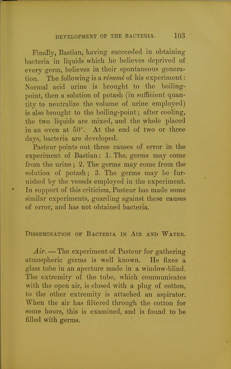 Finally, Bastian, having succeeded in obtaining bacteria in liquids which he believes deprived of every germ, believes in their spontaneous genera- tion. The following is a rhumh of his experiment : Normal acid urine is brought to the boiling- point, then a solution of potash (in sufficient quan- tity to neutralize the volume of urine employed) is also brought to the boiling-point; after cooling, the two liquids are mixed, and the -yvhole placed in an oven at 50°. At the end of two or three days, bacteria are developed. Pasteur points out three causes of error in the experiment of Bastian: 1. The, germs may come from the urine; 2. The germs may come from the solution of potash; 3. The germs may be fur- nished by the vessels employed in the experiment. In support of this criticism, Pasteur has made some similar experiments, guarding against these causes of error, and has not obtained bacteria. DlSSEMmATION OF BACTERTA IN AlR AND WATER. Air, — The experiment of Pasteur for gathering atmospheric germs is well known. He fixes a glass tube in an aperture made in a window-blind. The extremity of the tube, which communicates with the open air, is closed with a plug of cotton, to the other extremity is attached an aspirator. When the air has filtered through the cotton for some hours, this is examined, and is found to be filled with germs.