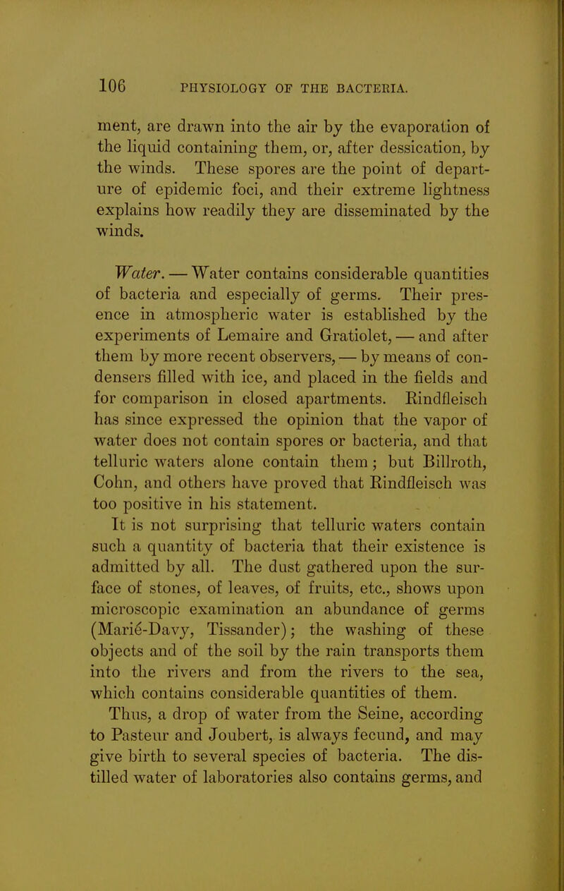 ment, are drawn into the air by the evaporation of the liqiiid containing them, or, after dessication, by the winds. These spores are the point of depart- ure of epidemic foci, and their extreme lightness explains how readily they are disseminated by the winds. Water. — Water contains considerable quantities of bacteria and especially of germs. Their pres- ence in atmospheric water is established by the experiments of Lemaire and Gratiolet, — and after them by more recent observers, — by means of con- densers filled with ice, and placed in the fields and for comparison in closed apartments. Rindfleisch has since expressed the opinion that the vapor of water does not contain spores or bacteria, and that telluric waters alone contain them; but Billroth, Cohn, and others have proved that Rindfleisch was too positive in his statement. It is not surprising that telluric waters contain such a quantity of bacteria that their existence is admitted by all. The dust gathered upon the sur- face of stones, of leaves, of fruits, etc., shows upon microscopic examination an abundance of germs (Marie-Davy, Tissander); the washing of these objects and of the soil by the rain transports them into the rivers and from the rivers to the sea, which contains considerable quantities of them. Thus, a drop of water from the Seine, according to Pasteur and Joubert, is always fecund, and may give birth to several species of bacteria. The dis- tilled water of laboratories also contains germs, and