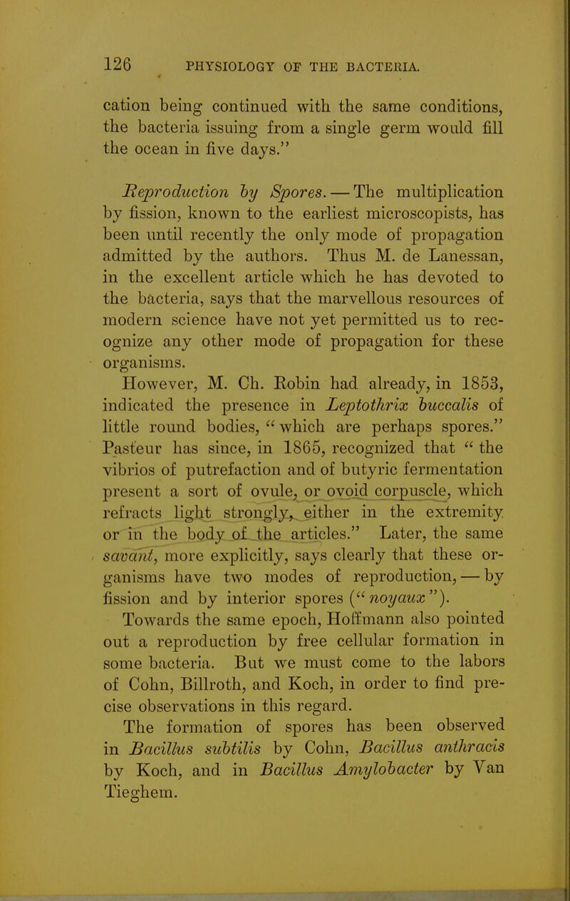 cation being continued with the same conditions, the bacteria issuing from a single germ would fill the ocean in five days. Reproduction hy Spores. — The multiplication by fission, known to the earliest microscopists, has been until recently the only mode of propagation admitted by the authors. Thus M. de Lanessan, in the excellent article which he has devoted to the bacteria, says that the marvellous resources of modern science have not yet permitted us to rec- ognize any other mode of propagation for these organisms. However, M. Ch. Robin had already, in 1853, indicated the presence in Leptothrix huccalis of little round bodies,  which are perhaps spores. Pasteur has since, in 1865, recognized that  the vibrios of putrefaction and of butyric fermentation present a sort of ovule, or ovoid corpuscle, which refracts light strongly,, either in the extremity, or in the body o£.-the articles. Later, the same savant, more explicitly, says clearly that these or- ganisms have two modes of reproduction, — by fission and by interior sipoves ( noyaux). Towards the same epoch, Hoffmann also pointed out a reproduction by free cellular formation in some bacteria. But we must come to the labors of Cohn, Billroth, and Koch, in order to find pre- cise observations in this regard. The formation of spores has been observed in Bacillus suhtilis by Cohn, Bacillus anihrads by Koch, and in Bacillus Amylohacter by Van Tieghem.