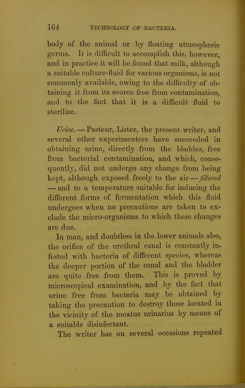 body of the animal or by floating atmospheric germs. It is difficult to accomplish this, however, and in practice it will be found that milk, although a suitable culture-fluid for various organisms, is not commonly available, owing to the difficulty of ob- taining it from its source free from contamination, and to the fact that it is a difficult fluid to sterilize. Urine. — Pasteur, Lister, the present writer, and several other experimenters have succeeded in obtaining urine, directly from the bladder, free from bacterial contamination, and which, conse- quently, did not undergo any change from being kept, although exposed freely to the air — Jittered — and to a temperature suitable for inducing the different forms of fermentation which this fluid undergoes when no precautions are taken to ex- clude the micro-organisms to which these changes are due. In man, and doubtless in the lower animals also, the orifice of the urethral canal is constantly in- fested with bacteria of different species, whereas the deeper portion of the canal and the bladder are quite free from them. This is proved by microscopical examination, and by the fact that urine free from bacteria may be obtained by taking the precaution to destroy those located in the vicinity of the meatus urinarius by means of a suitable disinfectant. The writer has on several occasions repeated