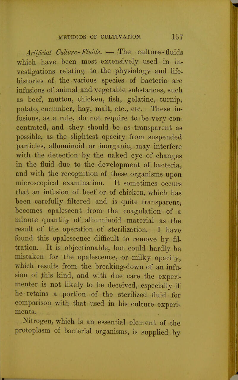 Artificial Culture-Fluids. — The culture-fluids which have been most extensively used in in- vestigations relating to the physiology and life- histories of the various species of bacteria are infusions of animal and vegetable substances, such as beef, mutton, chicken, fish, gelatine, turnip, potato, cucumber, hay, malt, etc., etc. These in- fusions, as a rule, do not require to be very con- centrated, and they should be as transparent as possible, as the slightest opacity from suspended particles, albuminoid or inorganic, may interfere with the detection by the naked eye of changes in the fluid due to the development of bacteria, and with the recognition of these organisms upon microscopical examination. It sometimes occurs that an infusion of beef or of chicken, which has been carefully filtered and is quite transparent, becomes opalescent from the coagulation of a minute quantity of albuminoid material as the result of the operation of sterilization. I have found this opalescence difficult to remove by fil- tration. It is objectionable, but could hardly be mistaken for the opalescence, or milky opacity, which results from the breaking-down of an infu- sion of j;his kind, and with due care the experi- menter is not likely to be deceived, especially if he retains a portion of the sterilized fluid for comparison with that used in his culture experi- ments. Nitrogen, which is an essential element of the protoplasm of bacterial organisms, is supphed by