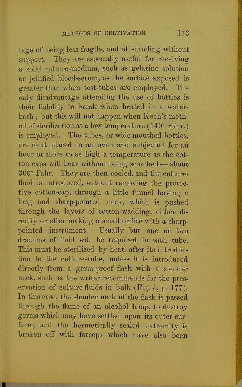 tage of being less fragile, and of standing without support. They are especially useful for receiving a solid culture-medium, such as gelatine solution or jellijfied blood-serum, as the surface exposed is greater than when test-tubes are employed. The only disadvantage attending the use of bottles is their liability to break when heated in a water- bath ; but this will not happen when Koch's meth- od of sterilization at a low temperature (140° Fahr.) is employed. The tubes, or wide-mouthed bottles, are next placed in an oven and subjected for an hour or more to as high a temperature as the cot- ton caps will bear without being scorched — about 300° Fahr. They are then cooled, and the culture- fluid is .introduced, without removing the protec- tive cotton-cap, through a little funnel having a long and sharp-pointed neck, which is pushed through the layers of cotton-wadding, either di- rectly or after making a small orifice with a sharp- pointed instrument. Usually but one or two drachms of fluid will be required in each tube.. This must be sterilized by heat, after its introduc- tion to the culture-tube, unless it is introduced directly from a germ-proof flask with a slender neck, such as the writer recommends for the pres- ervation of culture-fluids in bulk (Fig. 5, p. 177). In this case, the slender neck of the flask is passed through the flame of an alcohol lamp, to destroy germs which may have settled upon its outer sur- face ; and the hermetically sealed extremity is broken off with forceps which have also been