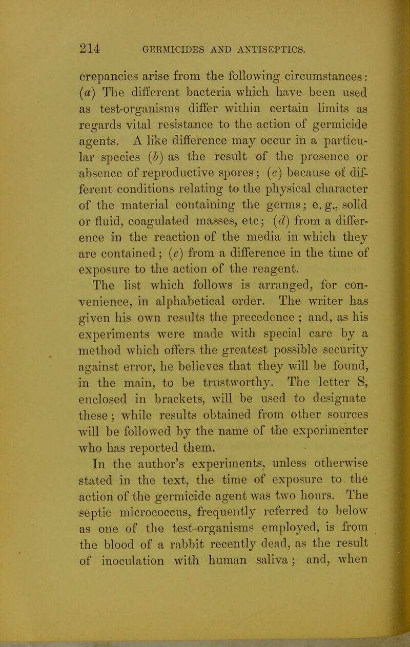 crepancies arise from the following circumstances: (a) The different bacteria which have been used as test-organisms differ within certain limits as regards vital resistance to the action of germicide agents. A like difference may occur in a particu- lar species (5) as the result of the presence or absence of reproductive spores; (c) because of dif- ferent conditions relating to the physical character of the material containing the germs; e.g., solid or fluid, coagulated masses, etc; [d) from a differ- ence in the reaction of the media in which they are contained; {e) from a difference in the time of exposure to the action of the reagent. The list which follows is arranged, for con- venience, in alphabetical order. The writer has given his own results the precedence ; and, as his experiments were made with special care by a method which offers the greatest possible security against error, he believes that they will be found, in the main, to be trustworthy. The letter S, enclosed in brackets, will be used to designate these; while results obtained from other sources will be followed by the name of the experimenter who has reported them. In the author's experiments, unless otherwise stated in the text, the time of exposure to the action of the germicide agent was two hours. The septic micrococcus, frequently referred to below as one of the test-organisms employed, is from the blood of a rabbit recently dead, as the result of inoculation with human saliva; and, when
