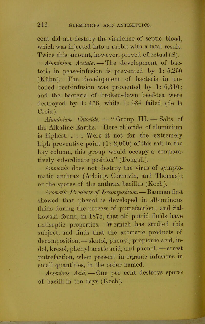 cent did not destroy the virulence of septic blood, which was injected into a rabbit with a fatal result. Twice this amount, however, proved effectual (S). Aluminium Acetate. — The development of bac- teria in pease-infusion is prevented by 1: 5,250 (Kiihn). The development of bacteria in un- boiled beef-infusion was prevented by 1: 6,310; and the bacteria of broken-down beef-tea were destroyed by 1: 478, while 1: 584 failed (de la Croix). Aluminium Chloride. —  Group III. — Salts of the Alkaline Earths. Here chloride of aluminium is highest. . . . Were it not for the extremely high preventive point (1: 2,000) of this salt in the hay column, this group would occupy a compara- tively subordinate position (Dougall). Ammonia does not destroy the virus of sympto- matic anthrax (Arloing, Cornevin, and Thomas); or the spores of the anthrax bacillus (Koch). Aromatic Products of DecomposUion. — Bauman first showed that phenol is developed in albuminous fluids during the process of putrefaction; and Sal- kowski found, in 1875, that old putrid fluids have antiseptic properties. Wernich has studied this subject, and finds that the aromatic products of decomposition,— skatol, phenyl, propionic acid, in- dol, kresol, phenyl acetic acid, and phenol, — arrest .putrefaction, when present in organic infusions in small quantities, in the order named. Arsenious Acid. — One per cent destroys spores of bacilli in ten days (Koch).