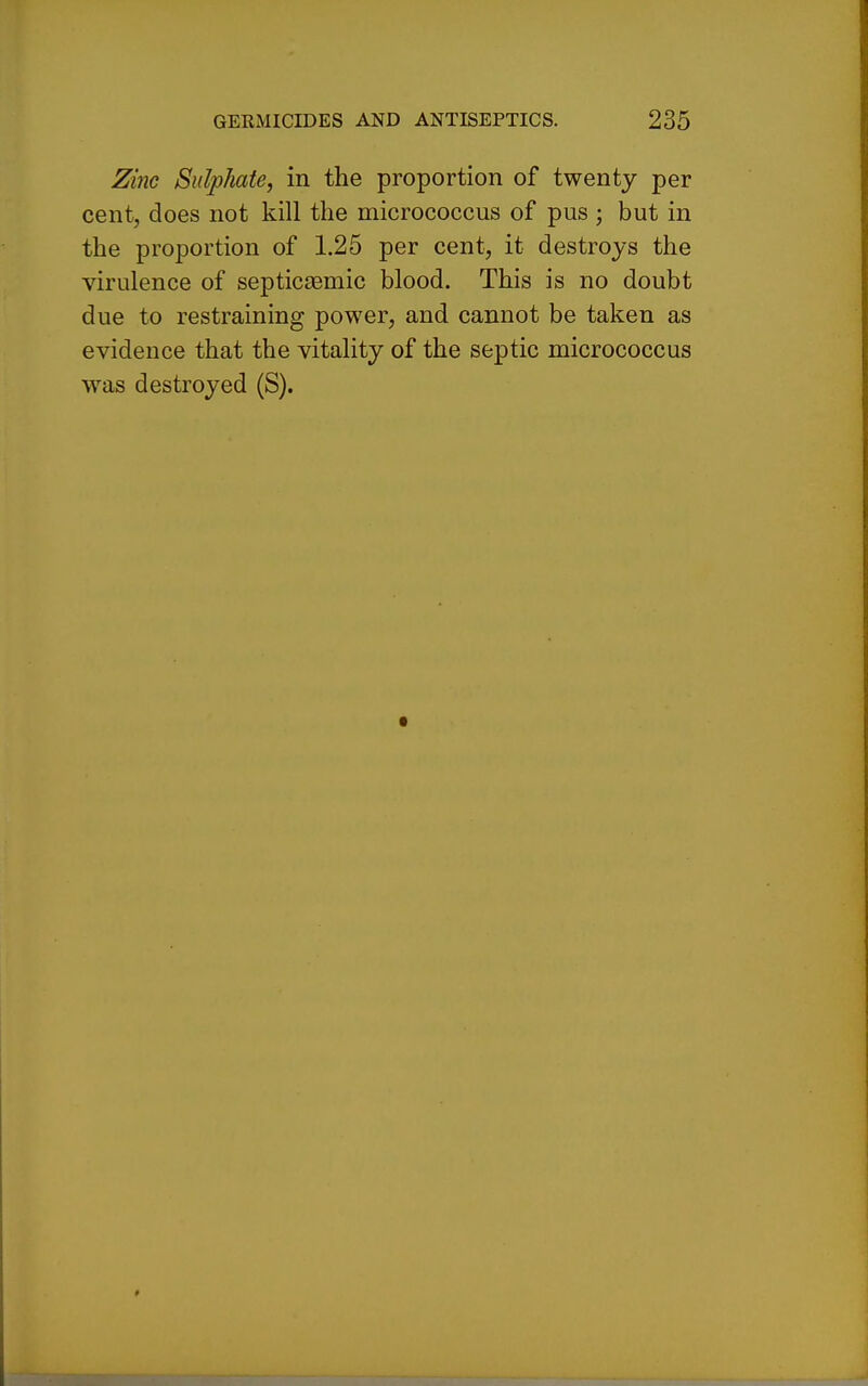 Zinc Sulphate, in the proportion of twenty per cent, does not kill the micrococcus of pus ; but in the proportion of 1.25 per cent, it destroys the virulence of septicEemic blood. This is no doubt due to restraining power, and cannot be taken as evidence that the vitality of the septic micrococcus was destroyed (S).