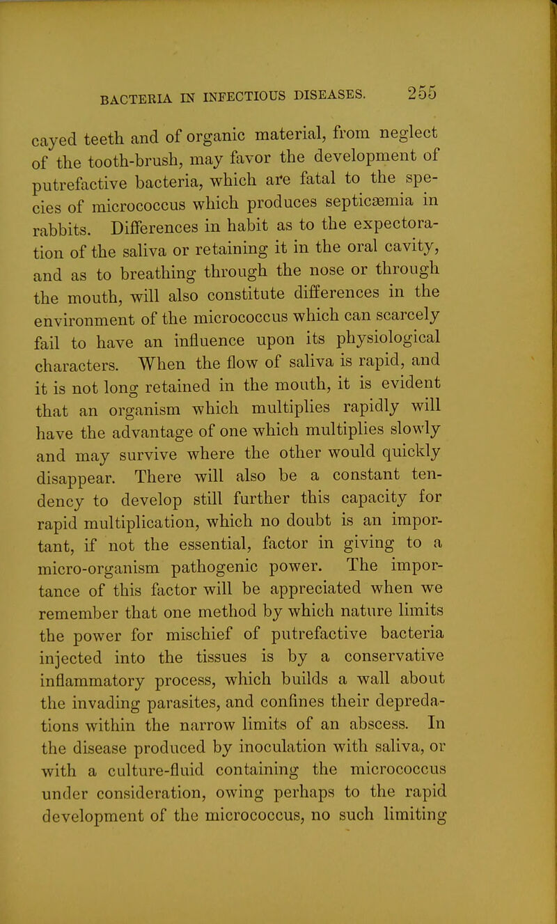 cayed teeth and of organic material, from neglect of the tooth-brush, may favor the development of putrefactive bacteria, which are fatal to the spe- cies of micrococcus which produces septicaemia in rabbits. Differences in habit as to the expectora- tion of the saliva or retaining it in the oral cavity, and as to breathing through the nose or through the mouth, will also constitute differences in the environment of the micrococcus which can scarcely fail to have an influence upon its physiological characters. When the flow of saliva is rapid, and it is not long retained in the mouth, it is evident that an organism which multiplies rapidly will have the advantage of one which multiplies slowly and may survive where the other would quickly disappear. There will also be a constant ten- dency to develop still further this capacity for rapid multiplication, which no doubt is an impor- tant, if not the essential, factor in giving to a micro-organism pathogenic power. The impor- tance of this factor will be appreciated when we remember that one method by which nature limits the power for mischief of putrefactive bacteria injected into the tissues is by a conservative inflammatory process, which builds a wall about the invading parasites, and confines their depreda- tions within the narrow limits of an abscess. In the disease produced by inoculation with saliva, or with a culture-fluid containing the micrococcus under consideration, owing perhaps to the rapid development of the micrococcus, no such limiting