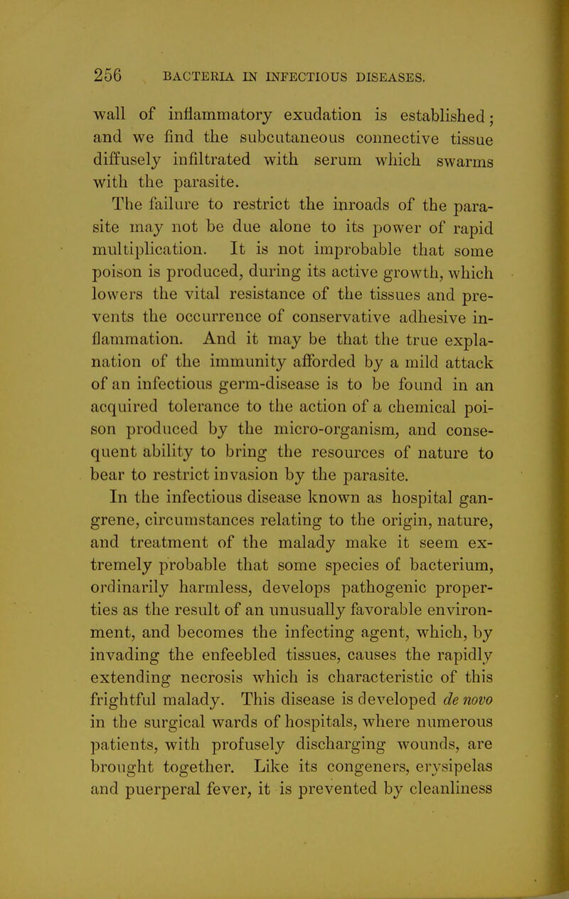 wall of inflammatory exudation is established; and we find the subcutaneous connective tissue diffusely infiltrated with serum which swarms with the parasite. Tlie failure to restrict the inroads of the para- site may not be due alone to its jDower of rapid multiplication. It is not improbable that some poison is produced, during its active growth, which lowers the vital resistance of the tissues and pre- vents the occurrence of conservative adhesive in- flammation. And it may be that the true expla- nation of the immunity afforded by a mild attack of an infectious germ-disease is to be found in an acquired tolerance to the action of a chemical poi- son produced by the micro-organism, and conse- quent ability to bring the resources of nature to bear to restrict invasion by the parasite. In the infectious disease known as hospital gan- grene, circumstances relating to the origin, nature, and treatment of the malady make it seem ex- tremely probable that some species of bacterium, ordinarily harmless, develops pathogenic proper- ties as the result of an unusually favorable environ- ment, and becomes the infecting agent, which, by invading the enfeebled tissues, causes the rapidly extending necrosis which is characteristic of this frightful malady. This disease is developed de novo in the surgical wards of hospitals, where numerous patients, with profusely discharging wounds, are brought together. Like its congeners, erysipelas and puerperal fever, it is prevented by cleanliness