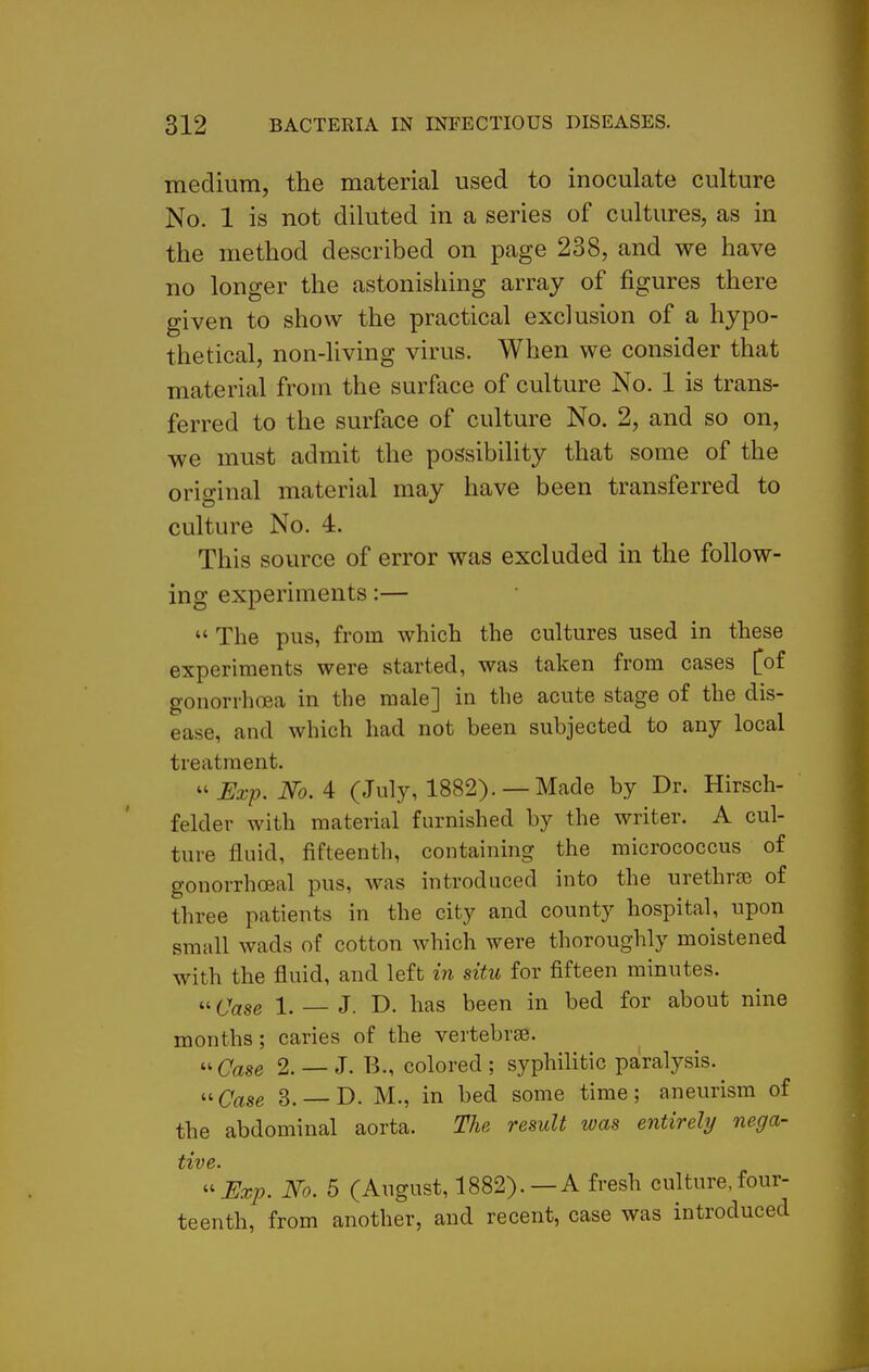 medium, the material used to inoculate culture No. 1 is not diluted in a series of cultures, as in the method described on page 238, and we have no longer the astonishing array of figures there given to show the practical exclusion of a hypo- thetical, non-living virus. When we consider that material from the surface of culture No. 1 is trans- ferred to the surface of culture No. 2, and so on, we must admit the possibility that some of the original material may have been transferred to culture No. 4. This source of error was excluded in the follow- ing experiments:—  The pus, from which the cultures used in these experiments were started, was taken from cases [of gonorrhoea in the male] in the acute stage of the dis- ease, and which had not been subjected to any local treatment.  Exp. No. A (July, 1882). —Made by Dr. Hirsch- felder with material furnished by the writer. A cul- ture fluid, fifteenth, containing the micrococcus of gonorrhoeal pus, was introduced into the urethrse of three patients in the city and county hospital, upon small wads of cotton which were thoroughly moistened with the fluid, and left in situ for fifteen minutes.  Case 1. — J. D. has been in bed for about nine months; caries of the vertebrae. u Case 2. — J. B., colored ; syphihtic paralysis. <^Case 3. — D. M., in bed some time; aneurism of the abdominal aorta. The result was entirely nega- ttvc* ^'Exp. No. 5 (August, 1882).—A fresh culture,four- teenth, from another, and recent, case was introduced