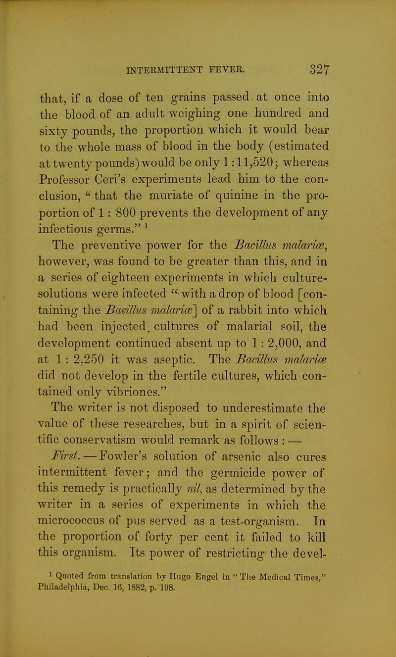 that, if a dose of ten grains passed at once into the blood of an adult weighing one hundred and sixty pounds, the proportion which it would bear to the whole mass of blood in the body (estimated at twenty pounds) would be only 1:11,520; whereas Professor Ceri's experiments lead him to the con- clusion,  that the muriate of quinine in the pro- portion of 1: 800 prevents the development of any infectious germs. ^ The preventive power for the Bacillus malarice, however, was found to be greater than this, and in a series of eighteen experiments in which culture- solutions were infected  with a drop of blood [con- taining the Baeillus malarice] of a rabbit into which had been injected, cultures of malarial soil, the development continued absent up to 1: 2,000, and at 1: 2,250 it was aseptic. The Bacillus malarice did not develop in the fertile cultures, which con- tained only vibriones. The writer is not disposed to underestimate the value of these researches, but in a spirit of scien- tific conservatism would remark as follows : — First.—Fowler's solution of arsenic also cures intermittent fever; and the germicide power of this remedy is practically nil, as determined by the writer in a series of experiments in which the micrococcus of pus served as a test-organism. In the proportion of forty per cent it failed to kill this organism. Its power of restricting the devel- 1 Quoted from translation by Hugo Engel in  Tiie Medical Times, Piiiladelpliia, Dec. 16, 1882, p. 198.