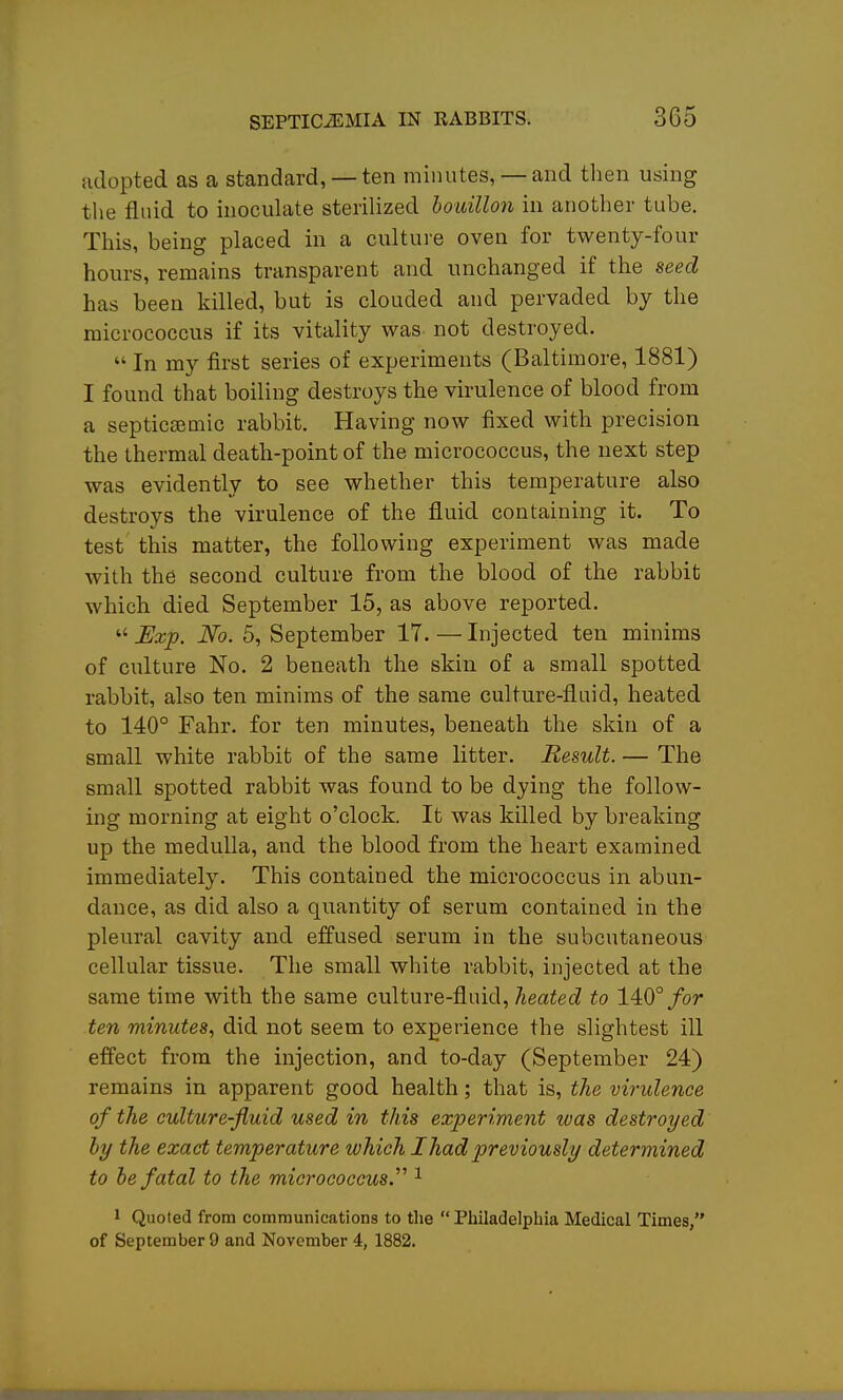 adopted as a standard, — ten minutes, —and then using tlie fluid to inoculate sterilized bouillon in another tube. This, being placed in a culture oven for twenty-four hours, remains transparent and unchanged if the seed has been killed, but is clouded and pervaded by the micrococcus if its vitality was not destroyed.  In my first series of experiments (Baltimore, 1881) I found that boiling destroys the virulence of blood from a septicemic rabbit. Having now fixed with precision the thermal death-point of the micrococcus, the next step was evidently to see whether this temperature also destroys the virulence of the fluid containing it. To test this matter, the following experiment was made with the second culture from the blood of the rabbit which died September 15, as above reported,  Exp. No. 5, September 17. — Injected ten minims of culture No, 2 beneath the skin of a small spotted rabbit, also ten minims of the same culture-fluid, heated to 140° Fahr. for ten minutes, beneath the skin of a small white rabbit of the same litter. Result. — The small spotted rabbit was found to be dying the follow- ing morning at eight o'clock. It was killed by breaking up the medulla, and the blood from the heart examined immediately. This contained the micrococcus in abun- dance, as did also a quantity of serum contained in the pleural cavity and effused serum in the subcutaneous cellular tissue. The small white rabbit, injected at the same time with the same culture-fluid, heated to 140°/or ten minutes, did not seem to experience the slightest ill effect from the injection, and to-day (September 24) remains in apparent good health; that is, the virulence of the culture-fluid used in this experiment was destroyed hy the exact temperature which I had previously determined to he fatal to the micrococcus.'''' ^ 1 Quoted from communications to the Philadelphia Medical Times, of September 9 and November 4, 1882.