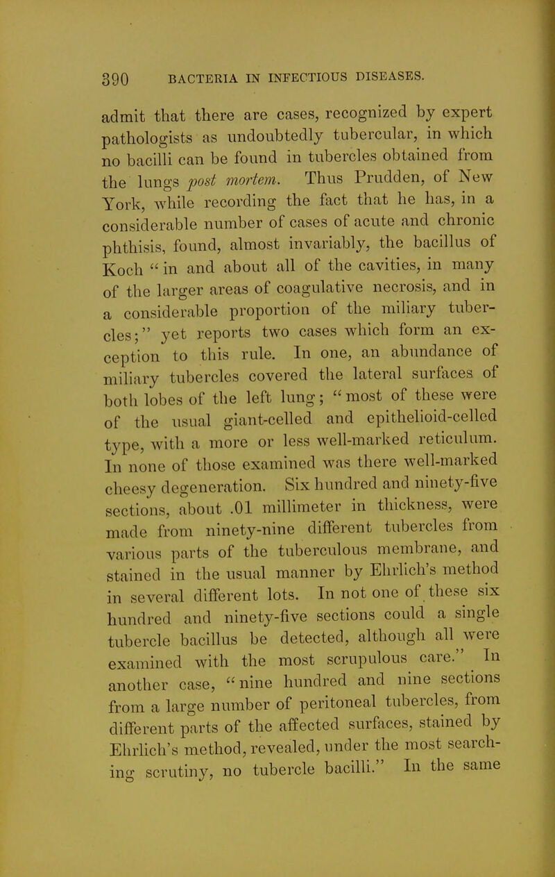 admit that there are cases, recognized by expert pathologists as undoubtedly tubercular, in which no bacilli can be found in tubercles obtained from the lungs post mortem. Thus Prudden, of New York, while recording the fact that he has, in a considerable number of cases of acute and chronic phthisis, found, almost invariably, the bacillus of Koch  in and about all of the cavities, in many of the larger areas of coagulative necrosis, and in a considerable proportion of the miliary tuber- cles; yet reports two cases which form an ex- ception to this rule. In one, an abundance of miliary tubercles covered the lateral surfaces of both lobes of the left lung;  most of these were of the usual giant-celled and epithelioid-celled type, with a more or less well-marked reticulum. In none of those examined was there well-marked cheesy degeneration. Six hundred and ninety-five sections, about .01 millimeter in thickness, were made from ninety-nine different tubercles from various parts of the tuberculous membrane, and stained in the usual manner by Ehrlich's method in several different lots. In not one of these six hundred and ninety-five sections could a single tubercle bacillus be detected, although all Avere examined with the most scrupulous care. In another case, nine hundred and nine sections from a large number of peritoneal tubercles, from different parts of the affected surfaces, stained by Ehrlich's method, revealed, under the most search- ing scrutiny, no tubercle bacilli. In the same