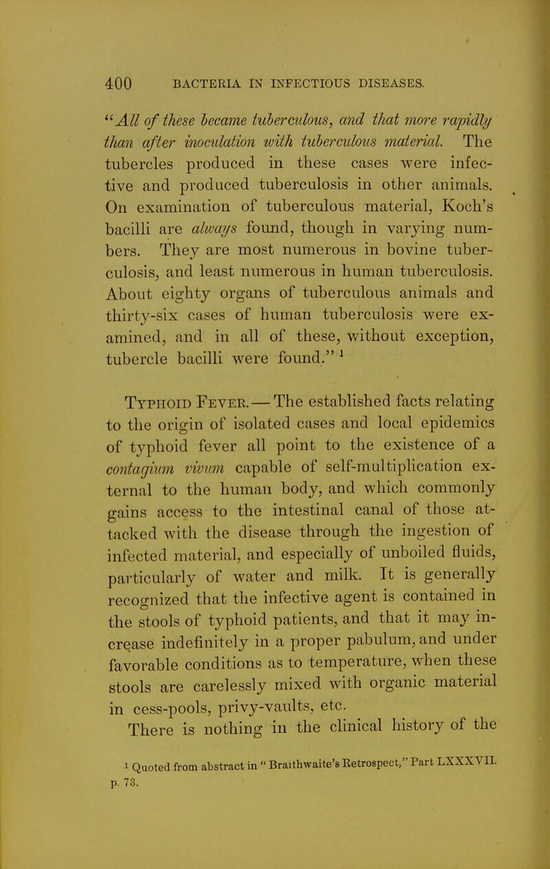 All of these became tuberculous, and that mo?'e rapidly than after inocidation with tuberculous material. The tubercles produced in these cases were infec- tive and produced tuberculosis in other animals. On examination of tuberculous material, Koch's bacilli are always found, though in varying num- bers. They are most numerous in bovine tuber- culosis, and least numerous in human tuberculosis. About eighty organs of tuberculous animals and thirty-six cases of human tuberculosis were ex- amined, and in all of these, without exception, tubercle bacilli were found. ^ Typhoid Fever. — The established facts relating to the origin of isolated cases and local epidemics of typhoid fever all point to the existence of a contagium vivmn capable of self-multipUcation ex- ternal to the human body, and which commonly gains access to the intestinal canal of those at- tacked with the disease through the ingestion of infected material, and especially of unboiled fluids, particularly of water and milk. It is generally recognized that the infective agent is contained in the stools of typhoid patients, and that it may in- crease indefinitely in a proper pabulum, and under favorable conditions as to temperature, when these stools are carelessly mixed with organic material in cess-pools, privy-vaults, etc. There is nothing in the clinical history of the J Quoted from abstract in  Braithwaite's Retrospect, Part LXXXVII. p. 73. I