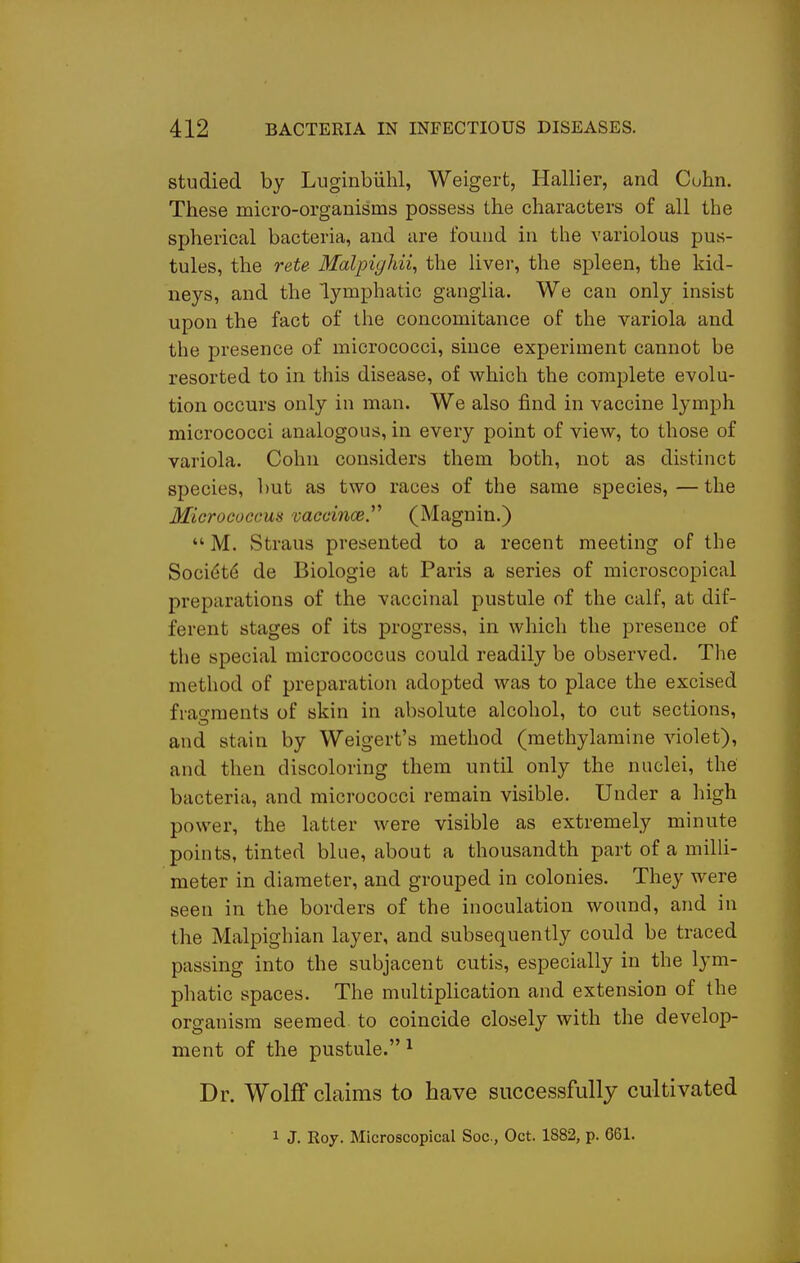 studied by Luginbiilil, Weigert, Hallier, and Cuhn. These micro-organisms possess the characters of all the spherical bacteria, and are found in the variolous pus- tules, the rete Malpighii, the liver, the spleen, the kid- neys, and the lymphatic ganglia. We can only insist upon the fact of the concomitance of the variola and the presence of micrococci, since experiment cannot be resorted to in this disease, of which the complete evolu- tion occurs only in man. We also find in vaccine lymph micrococci analogous, in every point of view, to those of variola. Cohn considers them both, not as distinct species, but as two races of the same species, — the Micrococcus mcciiicej^ (Magnin.)  M. Straus presented to a recent meeting of the Soci($t6 de Biologic at Paris a series of microscopical preparations of the vaccinal pustule of the calf, at dif- ferent stages of its progress, in which the presence of the special micrococcus could readily be observed. Tlie method of preparation adopted was to place the excised fragments of skin in absolute alcohol, to cut sections, and stain by Weigert's method (methylamine violet), and then discoloring them until only the nuclei, the bacteria, and micrococci remain visible. Under a high power, the latter were visible as extremely minute points, tinted blue, about a thousandth part of a milh- meter in diameter, and grouped in colonies. They were seen in the borders of the inoculation wound, and in the Malpighian layer, and subsequently could be traced passing into the subjacent cutis, especially in the lym- phatic spaces. The multipUcation and extension of the organism seemed to coincide closely with the develop- ment of the pustule.^ Dr. Wolff claims to have successfully cultivated 1 J. Roy. Microscopical Soc, Oct. 1882, p. 661.