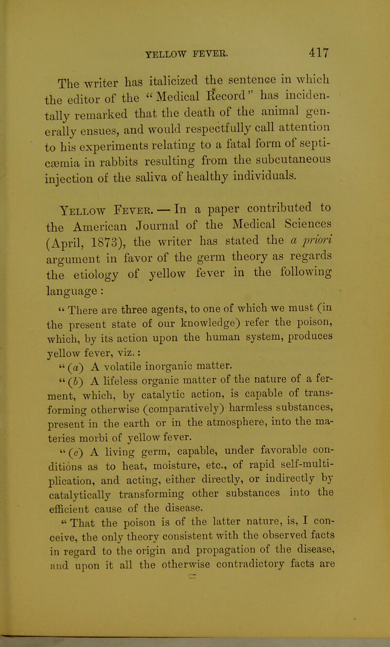 The writer has italicized the sentence in which the editor of the Medical iCecord has inciden- tally remarked that the death of the animal gen- erally ensues, and would respectfully call attention to his experiments relating to a fatal form of septi- caemia in rabbits resulting from the subcutaneous injection of the saliva of healthy individuals. Yellow Fever. — In a paper contributed to the American Journal of the Medical Sciences (April, 1873), the writer has stated the a priori argument in favor of the germ theory as regards the etiology of yellow fever in the following language:  There are three agents, to one of which we must (in the present state of our knowledge) refer the poison, which, by its action upon the human system, produces yellow fever, viz.:  (a) A volatile inorganic matter.  (h) A hfeless organic matter of the nature of a fer- ment, which, by catalytic action, is capable of trans- forming otherwise (comparatively) harmless substances, present in the earth or in the atmosphere, into the ma- teries morbi of yellow fever.  (c) A living germ, capable, under favorable con- ditions as to heat, moisture, etc., of rapid self-multi- plication, and acting, either directly, or indirectly by catalytically transforming other substances into the efificient cause of the disease.  That the poison is of the latter nature, is, I con- ceive, the only theory consistent with the observed facts in regard to the origin and propagation of the disease, and upon it all the otherwise contradictory facts are