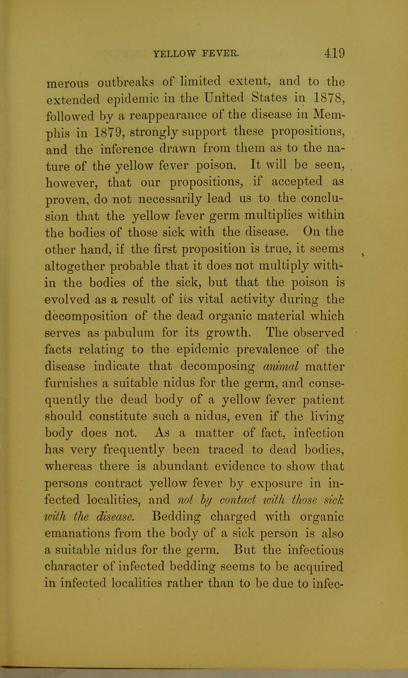 merous outbreaks of limited extent, and to the extended epidemic in the United States in 1878, followed by a reappearance of the disease in Mem- phis in 1879, strongly support these propositions, and the inference drawn from them as to the na- ture of the yellow fever poison. It will be seen, however, that our propositions, if accepted as proven, do not necessarily lead us to the conclu- sion that the yellow fever germ multiplies within the bodies of those sick with the disease. On the other hand, if the first proposition is true, it seems altogether probable that it does not multiply with- in the bodies of the sick, but that the poison is evolved as a result of its vital activity during the decomposition of the dead organic material which serves as pabulum for its growth. The observed facts relating to the epidemic prevalence of the disease indicate that decomposing animal matter furnishes a suitable nidus for the germ, and conse- quently the dead body of a yellow fever patient should constitute such a nidus, even if the living body does not. As a matter of fact, infection has very frequently been traced to dead bodies, whereas there is abundant evidence to show that persons contract yellow fever by exposure in in- fected localities, and not hy contact with those sick with the disease. Bedding charged with organic emanations from the body of a sick person is also a suitable nidus for the germ. But the infectious character of infected bedding seems to be acquired in infected localities rather than to be due to infec-