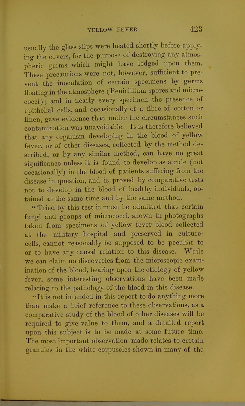 usually the glass slips were heated shortly before apply- ing the covers, for the purpose of destroying any atmos- pheric germs which might have lodged upon them. These precautions were not, however, sufficient to pre- vent the inoculation of certain specimens by germs floating in the atmosphere (PenicilHum spores and micro- cocci) ; and in nearly every specimen the presence of epithehal cells, and occasionally of a fibre of cotton or linen, gave evidence that under the circumstances such contamination was unavoidable. It is therefore believed that any organism developing in the blood of yellow fever, or of other diseases, collected by the method de- scribed, or by any similar method, can have no great significance unless it is found to develop as a rule (not occasionally) in the blood of patients suffering from the disease in question, and is proved by comparative tests not to develop in the blood of healthy individuals, ob- tained at the same time and by the same method.  Tried by this test it must be admitted that certain fungi and groups of micrococci, shown in photographs taken from specimens of yellow fever blood collected at the military hospital and preserved in culture- cells, cannot reasonably be supposed to be peculiar to or to have any causal relation to this disease. While we can claim no discoveries from the microscopic exam- ination of the blood, bearing upon the etiology of yellow fever, some interesting observations have been made relating to the pathology of the blood in this disease. It is not intended in this report to do anything more than make a brief reference to these observations, as a comparative study of the blood of other diseases will be required to give value to them, and a detailed report upon this subject is to be made at some future time. The most important observation made relates to certain granules in the White corpuscles shown in many of the