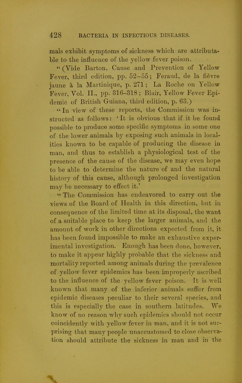 mals exhibit symptoms of sickness which are attributa- ble to the influence of the yellow fever poison.  (Vide Barton, Cause and Prevention of Yellow Fever, third edition, pp. 52-55; Feraud, de la fievre jaune ^ la Martinique, p. 271; La Roche on Yellow Fever, Vol. II., pp. 316-318 ; Blair, Yellow Fever Epi- demic of British Guiana, third edition, p. 63.) In view of these reports, tlie Commission was in- structed as follows: ' It is obvious that if it be found possible to produce some specific symptoms in some one of the lower animals by exposing such animals in local- ities known to be capable of producing the disease in man, and thus to establish a physiological test of the presence of the cause of the disease, we may even hope to be able to determine the nature of and the natural history of this cause, although prolonged investigation may be necessary to effect it.'  The Commission has endeavored to carry out the views of the Board of Health in this direction, but in consequence of the limited time at its disposal, the want of a suitable place to keep the larger animals, and the amount of work in other directions expected from it, it has been found impossible to make an exhaustive exper- imental investigation. Enough has been done, however, to make it appear highly probable that the sickness and mortality reported among animals during the prevalence of yellow fever epidemics has been improperly ascribed to the influence of the yellow fever poison. It is Avell known that many of the inferior animals suffer from epidemic diseases peculiar to their several species, and this is especially the case in southern latitudes. We know of no reason why such epidemics should not occur coincidently with yellow fever in man, and it is not sur- prising that many people unaccustomed to close observa- tion should attribute the sickness in man and in the