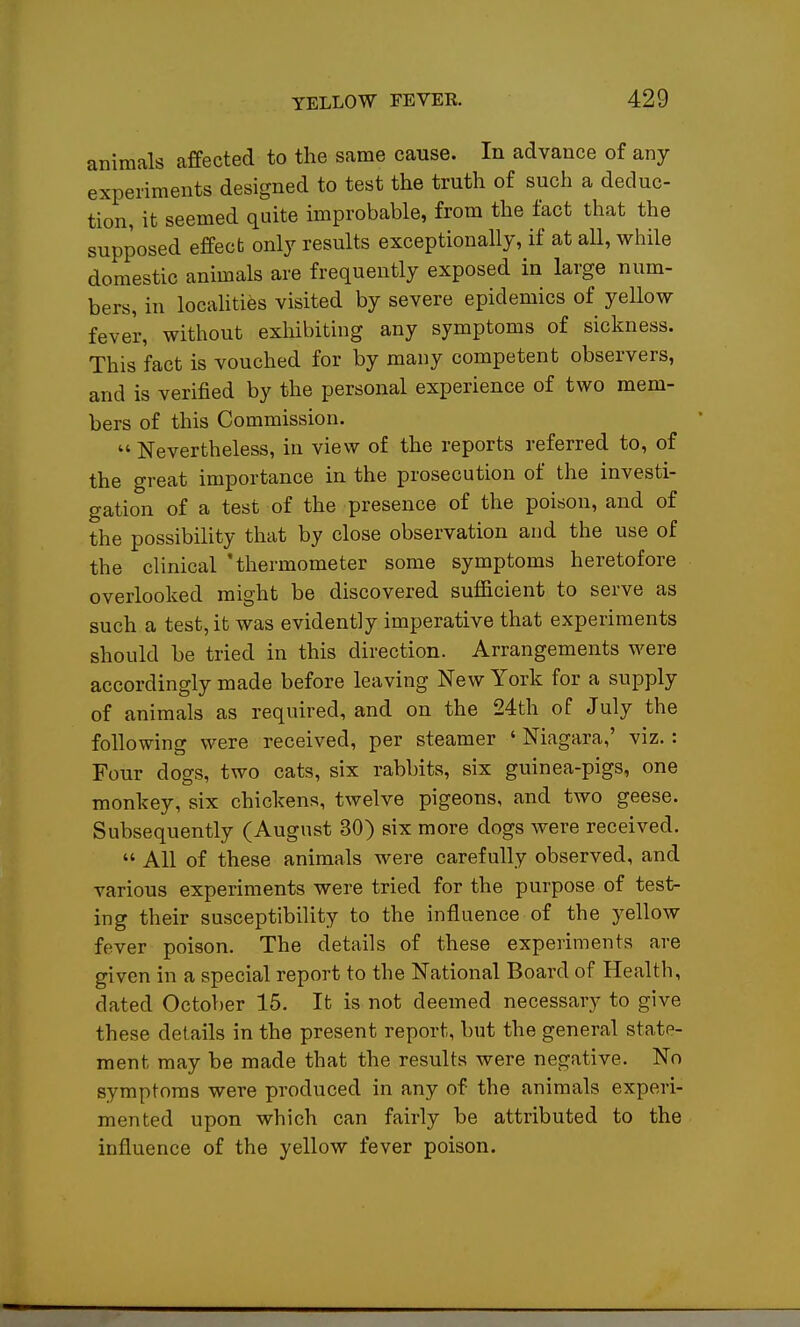 animals affected to the same cause. In advance of any experiments designed to test the truth of such a deduc- tion, it seemed quite improbable, from the fact that the supposed effect only results exceptionally, if at all, while domestic animals are frequently exposed in large num- bers, in localities visited by severe epidemics of yellow fever, without exhibiting any symptoms of sickness. This fact is vouched for by many competent observers, and is verified by the personal experience of two mem- bers of this Commission.  Nevertheless, in view of the reports referred to, of the great importance in the prosecution of the investi- gation of a test of the presence of the poison, and of the possibility that by close observation and the use of the clinical 'thermometer some symptoms heretofore overlooked might be discovered sufficient to serve as such a test, it was evidently imperative that experiments should be tried in this direction. Arrangements were accordingly made before leaving New York for a supply of animals as required, and on the 24th of July the following were received, per steamer ' Niagara,' viz.: Four dogs, two cats, six rabbits, six guinea-pigs, one monkey, six chickens, twelve pigeons, and two geese. Subsequently (August 30) six more dogs were received.  All of these animals were carefully observed, and various experiments were tried for the purpose of test- ing their susceptibility to the influence of the yellow fever poison. The details of these experiments are given in a special report to the National Board of Health, dated October 15. It is not deemed necessary to give these details in the present report, but the general state- ment may be made that the results were negative. No symptoms were produced in any of the animals experi- mented upon which can fairly be attributed to the influence of the yellow fever poison.