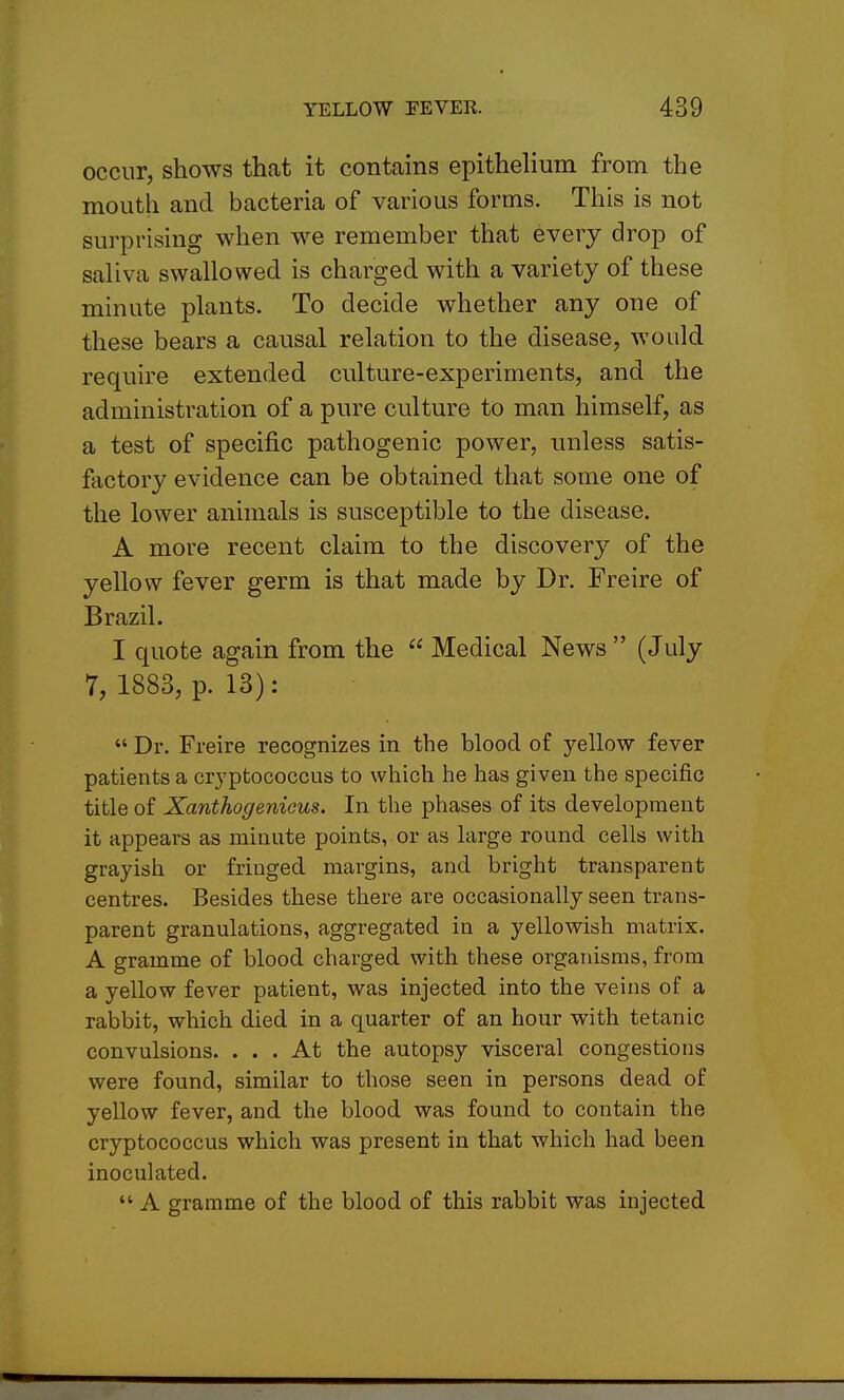 occur, shows that it contains epithehum from the mouth and bacteria of various forms. This is not surprising when we remember that every drop of saliva swallowed is charged with a variety of these minute plants. To decide whether any one of these bears a causal relation to the disease, would require extended culture-experiments, and the administration of a pure culture to man himself, as a test of specific pathogenic power, unless satis- factory evidence can be obtained that some one of the lower animals is susceptible to the disease. A more recent claim to the discovery of the yellow fever germ is that made by Dr. Freire of Brazil. I quote again from the  Medical News  (July 7, 1883, p. 13):  Dr. Freire recognizes in the blood of yellow fever patients a cryptococcus to which he has given the specific title of Xanthogenicus. In the phases of its development it appears as minute points, or as large round cells with grayish or fringed margins, and bright transparent centres. Besides these there are occasionally seen trans- parent granulations, aggregated in a yellowish matrix. A gramme of blood charged with these organisms, from a yellow fever patient, was injected into the veins of a rabbit, which died in a quarter of an hour with tetanic convulsions. ... At the autopsy visceral congestions were found, similar to those seen in persons dead of yellow fever, and the blood was found to contain the cryptococcus which was present in that which had been inoculated.  A gramme of the blood of this rabbit was injected