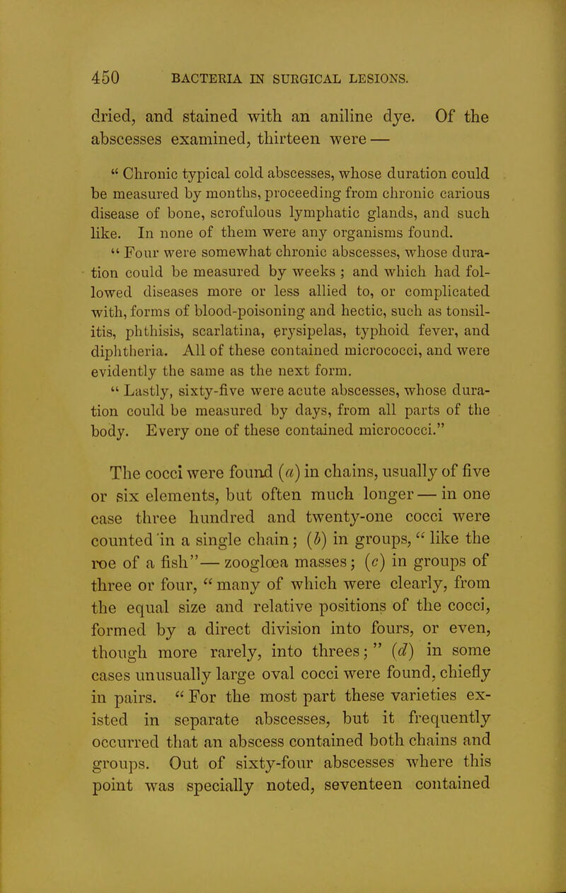 dried, and stained with an aniline dye. Of the abscesses examined, thirteen were —  Chronic typical cold abscesses, whose duration could be measured by months, proceeding from chronic carious disease of bone, scrofulous lymphatic glands, and such like. In none of them were any organisms found.  Four were somewhat chronic abscesses, whose dura- tion could be measured by weeks ; and which had fol- lowed diseases more or less allied to, or complicated with, forms of blood-poisoning and hectic, such as tonsil- itis, phthisis, scarlatina, erysipelas, typhoid fever, and diphtheria. All of these contained micrococci, and were evidently the same as the next form.  Lastly, sixty-five were acute abscesses, whose dura- tion could be measured by days, from all parts of the body. Every one of these contained micrococci. The cocci were foinul {a) in chains, usually of five or six elements, but often much longer—in one case three hundred and twenty-one cocci were counted 'in a single chain; (^) in groups,  like the roe of a fish— zoogloea masses; (c) in groups of three or four,  many of which were clearly, from the equal size and relative positions of the cocci, formed by a direct division into fours, or even, though more rarely, into threes;  (d) in some cases unusually large oval cocci were found, chiefly in pairs.  For the most part these varieties ex- isted in separate abscesses, but it frequently occurred that an abscess contained both chains and groups. Out of sixty-four abscesses where this point was specially noted, seventeen contained