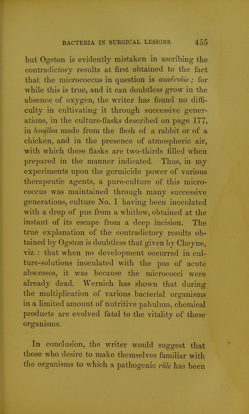 but Ogston is evidently mistaken in ascribing the contradictory results at first obtained to the fact that the micrococcus in question is anaerohie; for while this is true, and it can doubtless grow in the absence of oxygen, the writer has found no diflfi- culty in cultivating it through successive gener- ations, in the culture-flasks described on page 177, in houillon made from the flesh of a rabbit or of a chicken, and in the presence of atmospheric air, with which these flasks are two-thirds filled when prepared in the manner indicated. Thus, in my experiments upon the germicide power of various therapeutic agents, a pure-culture of this micro- coccus was maintained through many successive generations, culture No. 1 having been inoculated with a drop of pus from a whitlow, obtained at the instant of its escape from a deep incision. The true explanation of the contradictory results ob- tained by Ogston is doubtless that given by Cheyne, viz.: that when no development occurred in cul- ture-solutions inoculated with the pus of acute abscesses, it was because the micrococci were already dead. Wernich has shown that during the multiplication of various bacterial organisms in a Hmited amount of nutritive pabulum, chemical products are evolved fatal to the vitality of these organisms. In conclusion, the writer would suggest that those who desire to make themselves familiar with the organisms to which a pathogenic role has been