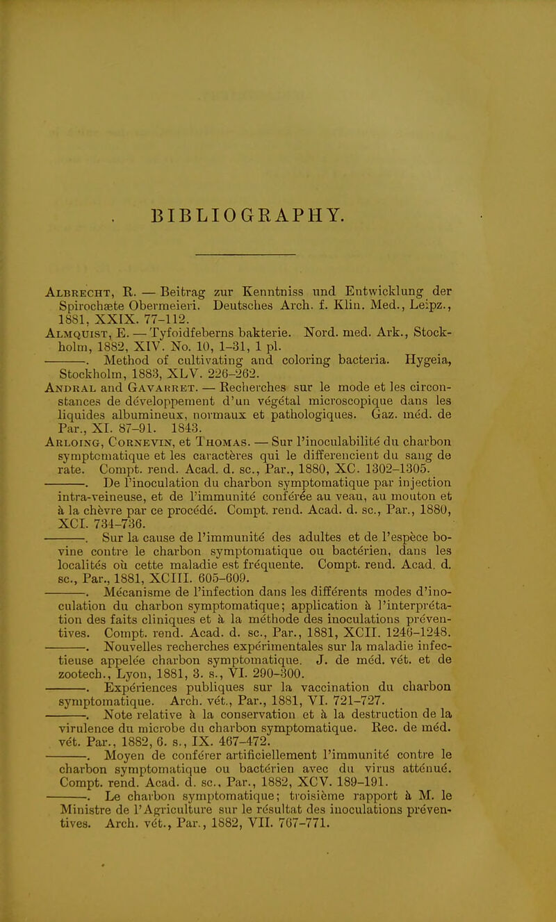 BIBLIOGRAPHY. Albrecht, R. — Beitrag zur Kenntniss nnd Entwicklung der Spirochsete Obermeieri. Deutsches Arch. f. Klin. Med., Leipz., 1881, XXIX. 77-112. Almquist, E. —Tyfoidfeberns bakterie. Nord. med. Ark., Stock- holm, 1882, XIV. No. 10, 1-31, 1 pi. . Method of cultivating and coloring bacteria. Hygeia, Stockholm, 1883, XLV. 226-262. Andral and Gavakret. — Recherches sur le mode et les circon- stances de developpement d'un vegetal microscopique dans les liquides albumineux, normaux et pathologiques. Gaz. med. de Par., XI. 87-91. 1843. Arloixg, Cornevin, et Thomas. — Sur I'inoculabilite du charbon symptoniatique et les caracteres qui le differencient du sang de rate. Compt. rend. Acad. d. sc.. Par., 1880, XC. 1302-1305. . De I'inoculation du charbon symptomatique par injection intra-veineuse, et de I'immunite conferee au veau, au mouton et h, la chevre par ce procede. Compt. rend. Acad. d. sc.. Par., 1880, XCI. 734-736. . Sur la cause de I'immunite des adultes et de I'espece bo- vine contre le charbon symptomatique ou bacterien, dans les localites oil cette maladie est frequente. Compt. rend. Acad. d. sc., Par., 1881, XCIII. 605-609. . Mecanisme de I'infection dans les differents modes d'ino- culation du charbon symptomatique; application k 1'interpreta- tion des faits cliniques et k la methode des inoculations preven- tives. Compt. rend. Acad. d. sc.,_Par., 1881, XCII. 1246-1248. . Nouvelles recherches experimentales sur la maladie infec- tieuse appelee charbon symptomatique. J. de med. vet. et de zootech., Lyon, 1881, 3. s., VI. 290-300. . Experiences publiques sur la vaccination du charbon symptomatique. Arch, vet.. Par., 1881, VI. 721-727. . Note relative h la conservation et la destruction de la virulence du microbe du charbon symptomatique. Rec. de med. vet. Pai-., 1882, 6. s., IX. 467-472. . Moyen de conferer artificiellement I'immunite contre le charbon symptomatique ou bacterien avec du virus attcnue. Compt. rend. Acad. d. sc., Par., 1882, XCV. 189-191. . Le charbon symptomatique; troisifeme rapport h M. le Ministre de 1'Agriculture sur le resultat des inoculations preven-